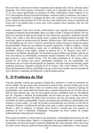 Por outro lado, a natureza do homem restaurado pela redenção não é divina. Salvação não é
deificação. Em Cristo seremos restaurados a tudo que se pretendia que Adão fosse (1 Co
11.7), mas, mesmo glorificados na presença de Deus, continuamos sendo criaturas (2 Co
5.17), não pequenos deuses em desenvolvimento, conforme crêem os mórmons. Em Cristo, o
que é restaurado no homem é a imagem de Deus, não o próprio Deus. O novo homem em
Cristo continua sendo humano (Ef 2.10). Por fim, como observamos acima, a experiência de
Cristo não é um padrão para a nossa, pois Cristo assumiu nossa natureza, mas nós não
assumimos a dele.

Como comentário final nessa divisão, observaremos uma segunda ironia profundamente
arraigada na doutrina da prosperidade, desta vez sobre o poder e posição de Satanás. Por um
lado, ele é acusado de tudo que dá errado na vida. Parece que seu poder e influência não têm
limites. Ele é tanto o deus deste mundo como a origem da natureza humana decaída. Por
outro lado, apesar do enorme poder de Satanás, afirma-se que é fácil remover sua influência
da vida daquele que crê. Este é o alicerce emocional de muita coisa que se prega nas igrejas
da prosperidade. Dentro de um ambiente de grande espetáculo, o diabo é expulso e recebe
ordens para sair, presumindo-se assim que os problemas da vida do indivíduo estão
resolvidos. Observe como Hagin, citando as palavras de E. W. Kenyon, torna fácil o
descartar-se de Satanás, dizendo que "no momento em que confesso que Satanás colocou em
mim uma doença ou enfermidade, exatamente naquele momento, Ele/ Deus/ é fiel e justo
para curar-me, e estou curado" (Nome, 119). De modo semelhante, R. R. Soares conta a
história de um homem que estava enfrentando problemas em sua propriedade. Ele
determinou que se livraria da perseguição de Satanás e, tão logo tomou essa decisão, aquilo
realmente aconteceu. Segundo conclusão de R. R. Soares, "isto é fácil" (Soares, 1987, 24).
Parece profundamente irônica a facilidade com que o deus deste mundo, com sua intenção de
ferir e destruir, é impedido de influenciar a vida de alguma pessoa.


5. O Problema do Mal
Uma das questões centrais que qualquer teologia deve enfrentar é a razão da existência do
mal no mundo. Por que coisas ruins acontecem às pessoas boas, até para cristãos que vivem
no centro da vontade de Deus? Antes de encerrar nossa análise e resposta à teologia da
prosperidade, vale a pena olhar brevemente para a resposta oferecida por ela. De fato, não se
trata de uma resposta, mas, sim, de uma negação de que o problema surja na vida daquele
que crê. Segundo a doutrina da prosperidade, não há razão por que o cristão não esteja
sempre bem e prosperando. Ele pode sofrer um pouco, mas isto são apenas vales entre as
montanhas de saúde e prosperidade. Aqueles que passam por problemas e enfermidades têm
somente a si para culpar : ou estão em pecado ou desconhecem seus direitos ou não têm fé
suficiente. Portanto, o problema do mal não existe para o cristão vitorioso que conhece seus
direitos e deles se apropria. A intenção dessa divisão é mostrar que essa resposta ao
problema do mal é totalmente inadequada, fornecendo um breve esboço da solução
tradicionalmente oferecida pelo cristianismo.

Nosso ponto de partida é a observação de que problemas e enfermidades fazem parte da vida
de cristãos e de não-cristãos. Hagin e os pregadores da prosperidade dão a entender que o
cristão pode viver fora do mundo, acima dos problemas dos outros homens. Mas é óbvio que
isso não é assim. Doença e pobreza fazem parte do mundo que conhecemos e, nesse aspecto,
                                             105
 