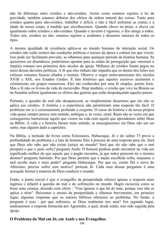 não há diferença entre cristãos e não-cristãos. Assim como estamos sujeitos à lei da
gravidade, também estamos debaixo dos efeitos da ordem natural das coisas. Tanto para
cristãos quanto para não-cristãos, trabalhar é difícil, e não é fácil enfrentar as contas e a
idade de nosso corpo, à medida que envelhecemos. Quando chove na praia, a chuva cai
igualmente sobre cristãos e não-cristãos. Quando o inverno é rigoroso, o frio atinge a todos.
Todos nós, cristãos ou não, estamos sujeitos a acidentes e desastres naturais de todos os
tipos.

A mesma igualdade de existência aplica-se ao mundo humano da interação social. Os
cristãos não estão isentos das condições políticas e sociais da época e cultura em que vivem.
Isso pode ser facilmente provado, se olharmos para qualquer período da história humana. Se
quisermos ser dramáticos, poderíamos apontar para as ondas de perseguição que varreram o
império romano nos primeiros dois séculos da igreja. Milhares de cristãos foram pegos no
meio dessas decisões políticas. A fé que eles tinham não impediu que os dentes dos leões nos
coliseus romanos fossem afiados e mortais. Observe o negro norte-americano dos séculos
XVIII e XIX, nos Estados Unidos. É fato histórico que aqueles escravos aceitaram o
cristianismo em grupos numerosos. Eles são conhecidos por uma fé simples, porém forte.
Mas a fé não os livrou da vida de escravidão. Hoje também, o cristão que vive na Bósnia ou
na Somália sofrerá igualmente os efeitos das guerras que estão despedaçando aqueles países.

Portanto, a questão do mal não desaparecerá, se simplesmente dissermos que ela não se
aplica aos cristãos. A história e a experiência não permitiriam uma resposta tão fácil. O
problema em si é extremamente profundo e exigente. O curso da história e de nossa própria
vida quase sempre parece sem sentido, ambíguo e, às vezes, cruel. Raras são as vezes em que
conseguimos harmonizar aquilo que vemos na vida com aquilo que aprendemos sobre Deus
na Bíblia. A vida e a história fariam mais sentido, se enxergássemos em Deus não um ser
santo, mas alguém dado a caprichos.

Na Bíblia, a inclusão de livros como Eclesiastes, Habacuque, Jó e do salmo 73 prova a
profundidade do problema e a luta de homens fiéis à procura de uma resposta para ele. Será
que Deus não sabe que não existe justiça no mundo? Será que ele não sabe que o mal
prospera e que o justo sofre? pergunta Asafe. O homem piedoso pode encontrar na vida um
significado melhor do que aquele que o pagão encontra, já que todos parecem ter o mesmo
destino? pergunta Salomão. Por que Deus permite que a nação escolhida sofra, enquanto o
mal recebe mais e mais poder? pergunta Habacuque. Por que eu, crente fiel e servo do
Altíssimo, preciso sofrer sem motivo? protesta Jó. Cada uma dessas perguntas é uma
acusação formal à maneira de Deus conduzir o mundo.

Então, o ponto inicial é que o evangelho da prosperidade oferece apenas a resposta mais
ingênua e infantil à questão do mal e do sofrimento no mundo. Hagin raciocina como se
fosse uma criança, dizendo com efeito : "Vou ignorar o que há de mau, porque isso não se
aplica a mim". Deixemos o ensino da prosperidade e olhemos brevemente, em primeiro
lugar, algumas respostas que os autores bíblicos oferecem ao problema. No fundo, a
pergunta é essa : por que sofremos, se Deus realmente nos ama? Em segundo lugar,
analisaremos a resposta fornecida por Agostinho, a qual, desde então, tem sido seguida pela
igreja.

O Problema do Mal em Jó, em Asafe e nos Evangelhos
                                             106
 