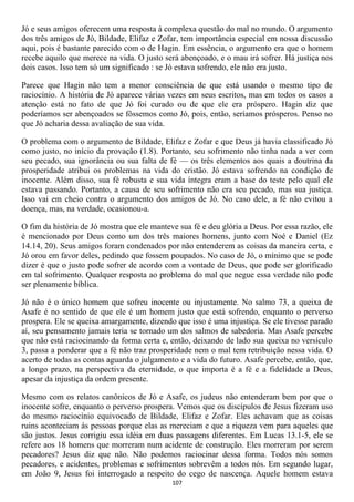 Jó e seus amigos oferecem uma resposta à complexa questão do mal no mundo. O argumento
dos três amigos de Jó, Bildade, Elifaz e Zofar, tem importância especial em nossa discussão
aqui, pois é bastante parecido com o de Hagin. Em essência, o argumento era que o homem
recebe aquilo que merece na vida. O justo será abençoado, e o mau irá sofrer. Há justiça nos
dois casos. Isso tem só um significado : se Jó estava sofrendo, ele não era justo.

Parece que Hagin não tem a menor consciência de que está usando o mesmo tipo de
raciocínio. A história de Jó aparece várias vezes em seus escritos, mas em todos os casos a
atenção está no fato de que Jó foi curado ou de que ele era próspero. Hagin diz que
poderíamos ser abençoados se fôssemos como Jó, pois, então, seríamos prósperos. Penso no
que Jó acharia dessa avaliação de sua vida.

O problema com o argumento de Bildade, Elifaz e Zofar e que Deus já havia classificado Jó
como justo, no início da provação (1.8). Portanto, seu sofrimento não tinha nada a ver com
seu pecado, sua ignorância ou sua falta de fé — os três elementos aos quais a doutrina da
prosperidade atribui os problemas na vida do cristão. Jó estava sofrendo na condição de
inocente. Além disso, sua fé robusta e sua vida íntegra eram a base do teste pelo qual ele
estava passando. Portanto, a causa de seu sofrimento não era seu pecado, mas sua justiça.
Isso vai em cheio contra o argumento dos amigos de Jó. No caso dele, a fé não evitou a
doença, mas, na verdade, ocasionou-a.

O fim da história de Jó mostra que ele manteve sua fé e deu glória a Deus. Por essa razão, ele
é mencionado por Deus como um dos três maiores homens, junto com Noé e Daniel (Ez
14.14, 20). Seus amigos foram condenados por não entenderem as coisas da maneira certa, e
Jó orou em favor deles, pedindo que fossem poupados. No caso de Jó, o mínimo que se pode
dizer é que o justo pode sofrer de acordo com a vontade de Deus, que pode ser glorificado
em tal sofrimento. Qualquer resposta ao problema do mal que negue essa verdade não pode
ser plenamente bíblica.

Jó não é o único homem que sofreu inocente ou injustamente. No salmo 73, a queixa de
Asafe é no sentido de que ele é um homem justo que está sofrendo, enquanto o perverso
prospera. Ele se queixa amargamente, dizendo que isso é uma injustiça. Se ele tivesse parado
aí, seu pensamento jamais teria se tornado um dos salmos de sabedoria. Mas Asafe percebe
que não está raciocinando da forma certa e, então, deixando de lado sua queixa no versículo
3, passa a ponderar que a fé não traz prosperidade nem o mal tem retribuição nessa vida. O
acerto de todas as contas aguarda o julgamento e a vida do futuro. Asafe percebe, então, que,
a longo prazo, na perspectiva da eternidade, o que importa é a fé e a fidelidade a Deus,
apesar da injustiça da ordem presente.

Mesmo com os relatos canônicos de Jó e Asafe, os judeus não entenderam bem por que o
inocente sofre, enquanto o perverso prospera. Vemos que os discípulos de Jesus fizeram uso
do mesmo raciocínio equivocado de Bildade, Elifaz e Zofar. Eles achavam que as coisas
ruins aconteciam às pessoas porque elas as mereciam e que a riqueza vem para aqueles que
são justos. Jesus corrigiu essa idéia em duas passagens diferentes. Em Lucas 13.1-5, ele se
refere aos 18 homens que morreram num acidente de construção. Eles morreram por serem
pecadores? Jesus diz que não. Não podemos raciocinar dessa forma. Todos nós somos
pecadores, e acidentes, problemas e sofrimentos sobrevêm a todos nós. Em segundo lugar,
em João 9, Jesus foi interrogado a respeito do cego de nascença. Aquele homem estava
                                             107
 