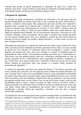 sofrendo pelo pecado de quem? perguntaram os apóstolos. De quem era a culpa? De
ninguém, disse Jesus. Aquilo acontecera como parte do sofrimento do mundo presente e, no
caso daquele homem, sua doença iria manifestar a glória de Deus.

A Resposta de Agostinho

Os teólogos da igreja consideraram o problema do sofrimento e do mal como uma das
questões fundamentais da teologia cristã. Para o ateu, a questão não existe. Não há Deus e,
portanto, o mundo é assim mesmo. Mas qualquer um que creia em Deus deve responder à
pergunta sobre o porquê de ele permitir que o inocente sofra. Albert Camus tocou nesse
assunto da maneira mais nítida possível em seu livro A Peste (1980). A história conta, da
perspectiva de um médico, o efeito da peste bubônica sobre uma cidade francesa, logo
depois da Segunda Guerra Mundial. Ao ver seus pacientes adoecerem e morrerem um a um,
o médico é forçado a tomar uma decisão. Ou ele segue o sacerdote, que acredita que Deus
iria usar aquela situação para o bem, ou é obrigado a concluir que não existe sentido na
presença do mal no mundo. Ele escolhe a última alternativa : se Deus existe, ele deve ser
mau e inimigo do homem.

Para aquele que opta pela fé, a resposta de Camus não serve. Mas o que o cristão tem a dizer
sobre a presença de tanto sofrimento no mundo, que parece não ter nada a ver com o pecado
da pessoa que está sofrendo? O sofrimento parece não ter propósito e exceder a culpa
daqueles que passam pelo pior, como, por exemplo, as crianças. O problema pode ser
apresentado de modo sucinto. Como podemos acreditar num Deus que é Todo-Poderoso e
Todo-Amor, mas que também permite tanta dor e sofrimento, principalmente no caso de
pessoas inocentes? Se ele é Todo-Poderoso, tem a capacidade de eliminar o sofrimento; se
ele é Todo-Amor, deve querer acabar com o sofrimento. Então por que ele não faz nada?
Muitos teólogos já escreveram sobre esse assunto, e a maioria reflete variações do
pensamento de Agostinho.14

A resposta de Agostinho concentra-se na queda, de Gênesis 3. Ele observa que Deus não
criou o mundo com o mal nele, mas este apareceu como resultado do pecado do homem. Ao
criar o homem, Deus o criou com a possibilidade de pecar, como conseqüência da liberdade
de escolha. Deus não podia, ao mesmo tempo, negar a possibilidade do mal e criar o homem
com livre-arbítrio. Sem essa liberdade, o homem teria sido um autômato e não uma criatura
que poderia escolher amar e servir a Deus. Uma vez que ele foi assim criado, o mal era uma
possibilidade desde o início e, depois da queda de Adão, tornou-se inevitável. Então, a
origem do pecado e do sofrimento está na escolha do homem no sentido de pecar. Junto com
essa opção vieram todas as conseqüências que recaem sobre a ordem de um mundo
amaldiçoado e decaído. Desde que Agostinho a formulou, esta tem sido a resposta
conservadora tradicional.

Tal solução tem sido aceita pela igreja como a resposta teológica básica ao problema do mal.
Entretanto, para que se complete o ensino bíblico, é necessário que seja acrescentado um
14
  No segundo século, Irineu ofereceu uma alternativa à teodicéia de Agostinho, afirmando que Deus criou um mundo bom que
continha em si um pouco de mal. O propósito disso era edificar o caráter moral do homem, dando-lhe oportunidade na vida de
escolher entre o bem e o mal. Portanto, o mal neste mundo tem o propósito de edificar o caráter. No fim, ele terá cumprido seu
papel e todas as almas serão salvas. Essa é a resposta do que hoje chamamos de visão liberal da Bíblia. Ela argumenta que o mal,
em última análise, é algo bom, pois é o educador da raça humana.
                                                             108
 