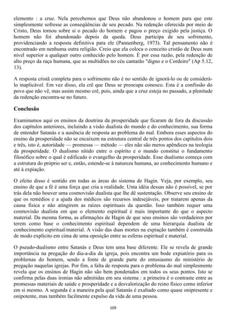 elemento : a cruz. Nela percebemos que Deus não abandonou o homem para que este
simplesmente sofresse as conseqüências de seu pecado. Na redenção oferecida por meio de
Cristo, Deus tomou sobre si o pecado do homem e pagou o preço exigido pela justiça. O
homem não foi abandonado depois da queda. Deus participa de seu sofrimento,
providenciando a resposta definitiva para ele (Pannenberg, 1973). Tal pensamento não é
encontrado em nenhuma outra religião. Creio que ela coloca o conceito cristão de Deus num
nível superior a qualquer outro conhecido pelo homem. É por essa razão, pela redenção de
alto preço da raça humana, que as multidões no céu cantarão "digno e o Cordeiro" (Ap 5.12,
13).

A resposta cristã completa para o sofrimento não é no sentido de ignorá-lo ou de considerá-
lo inaplicável. Em vez disso, ela crê que Deus se preocupa conosco. Esta é a confissão do
povo que não vê, mas assim mesmo crê, pois, ainda que a cruz esteja no passado, a plenitude
da redenção encontra-se no futuro.

Conclusão

Examinamos aqui os ensinos da doutrina da prosperidade que ficaram de fora da discussão
dos capítulos anteriores, incluindo a visão dualista do mundo e do conhecimento, sua forma
de entender Satanás e a ausência de resposta ao problema do mal. Embora esses aspectos do
ensino da prosperidade não se encaixem na estrutura central de três pontos dos capítulos dois
e três, isto é, autoridade — promessa — método — eles não são meros apêndices na teologia
da prosperidade. O dualismo nítido entre o espírito e o mundo constitui o fundamento
filosófico sobre o qual é edificado o evangelho da prosperidade. Esse dualismo começa com
a estrutura do próprio ser e, então, estende-se à natureza humana, ao conhecimento humano e
até á expiação.

O efeito disso é sentido em todas as áreas do sistema de Hagin. Veja, por exemplo, seu
ensino de que a fé é uma força que cria a realidade. Uma idéia dessas não é possível, se por
trás dela não houver uma cosmovisão dualista que lhe dê sustentação. Observe seu ensino de
que os remédios e a ajuda dos médicos são recursos indesejáveis, por tratarem apenas da
causa física e não atingirem as raízes espirituais da questão. Isso também requer uma
cosmovisão dualista em que o elemento espiritual é mais importante do que o aspecto
material. Da mesma forma, as afirmações de Hagin de que seus ensinos são verdadeiros por
terem como base o conhecimento espiritual dependem de uma hierarquia dualista de
conhecimento espiritual/material. A visão das duas mortes na expiação também é construída
de modo explícito em cima de uma oposição entre as esferas espiritual e material.

O pseudo-dualismo entre Satanás e Deus tem uma base diferente. Ele se revela de grande
importância na pregação do dia-a-dia da igreja, pois encontra um bode expiatório para os
problemas do homem, sendo a fonte de grande parte do entusiasmo do ministério de
pregação naquelas igrejas. Por fim, a falta de resposta para o problema do mal simplesmente
revela que os ensinos de Hagin não são bem ponderados em todos os seus pontos. Isto se
confirma pelas duas ironias não admitidas em seu sistema : a primeira é o contraste entre as
promessas materiais de saúde e prosperidade e a desvalorização do reino físico como inferior
em si mesmo. A segunda é a maneira pela qual Satanás é exaltado como quase onipresente e
onipotente, mas também facilmente expulso da vida de uma pessoa.

                                             109
 
