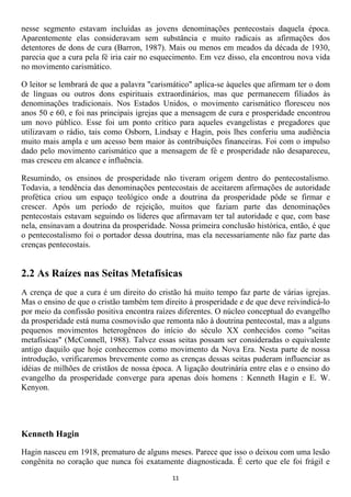 nesse segmento estavam incluídas as jovens denominações pentecostais daquela época.
Aparentemente elas consideravam sem substância e muito radicais as afirmações dos
detentores de dons de cura (Barron, 1987). Mais ou menos em meados da década de 1930,
parecia que a cura pela fé iria cair no esquecimento. Em vez disso, ela encontrou nova vida
no movimento carismático.

O leitor se lembrará de que a palavra "carismático" aplica-se àqueles que afirmam ter o dom
de línguas ou outros dons espirituais extraordinários, mas que permanecem filiados às
denominações tradicionais. Nos Estados Unidos, o movimento carismático floresceu nos
anos 50 e 60, e foi nas principais igrejas que a mensagem de cura e prosperidade encontrou
um novo público. Esse foi um ponto crítico para aqueles evangelistas e pregadores que
utilizavam o rádio, tais como Osborn, Lindsay e Hagin, pois lhes conferiu uma audiência
muito mais ampla e um acesso bem maior às contribuições financeiras. Foi com o impulso
dado pelo movimento carismático que a mensagem de fé e prosperidade não desapareceu,
mas cresceu em alcance e influência.

Resumindo, os ensinos de prosperidade não tiveram origem dentro do pentecostalismo.
Todavia, a tendência das denominações pentecostais de aceitarem afirmações de autoridade
profética criou um espaço teológico onde a doutrina da prosperidade pôde se firmar e
crescer. Após um período de rejeição, muitos que faziam parte das denominações
pentecostais estavam seguindo os líderes que afirmavam ter tal autoridade e que, com base
nela, ensinavam a doutrina da prosperidade. Nossa primeira conclusão histórica, então, é que
o pentecostalismo foi o portador dessa doutrina, mas ela necessariamente não faz parte das
crenças pentecostais.


2.2 As Raízes nas Seitas Metafísicas
A crença de que a cura é um direito do cristão há muito tempo faz parte de várias igrejas.
Mas o ensino de que o cristão também tem direito à prosperidade e de que deve reivindicá-lo
por meio da confissão positiva encontra raízes diferentes. O núcleo conceptual do evangelho
da prosperidade está numa cosmovisão que remonta não à doutrina pentecostal, mas a alguns
pequenos movimentos heterogêneos do início do século XX conhecidos como "seitas
metafísicas" (McConnell, 1988). Talvez essas seitas possam ser consideradas o equivalente
antigo daquilo que hoje conhecemos como movimento da Nova Era. Nesta parte de nossa
introdução, verificaremos brevemente como as crenças dessas seitas puderam influenciar as
idéias de milhões de cristãos de nossa época. A ligação doutrinária entre elas e o ensino do
evangelho da prosperidade converge para apenas dois homens : Kenneth Hagin e E. W.
Kenyon.




Kenneth Hagin

Hagin nasceu em 1918, prematuro de alguns meses. Parece que isso o deixou com uma lesão
congênita no coração que nunca foi exatamente diagnosticada. É certo que ele foi frágil e
                                             11
 
