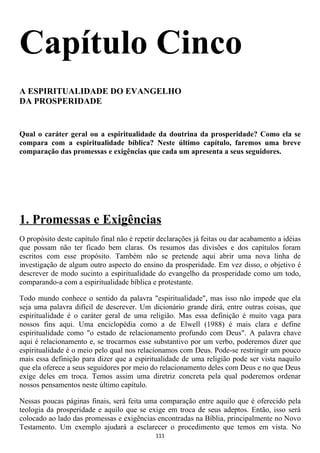 Capítulo Cinco
A ESPIRITUALIDADE DO EVANGELHO
DA PROSPERIDADE


Qual o caráter geral ou a espiritualidade da doutrina da prosperidade? Como ela se
compara com a espiritualidade bíblica? Neste último capítulo, faremos uma breve
comparação das promessas e exigências que cada um apresenta a seus seguidores.




1. Promessas e Exigências
O propósito deste capítulo final não é repetir declarações já feitas ou dar acabamento a idéias
que possam não ter ficado bem claras. Os resumos das divisões e dos capítulos foram
escritos com esse propósito. Também não se pretende aqui abrir uma nova linha de
investigação de algum outro aspecto do ensino da prosperidade. Em vez disso, o objetivo é
descrever de modo sucinto a espiritualidade do evangelho da prosperidade como um todo,
comparando-a com a espiritualidade bíblica e protestante.

Todo mundo conhece o sentido da palavra "espiritualidade", mas isso não impede que ela
seja uma palavra difícil de descrever. Um dicionário grande dirá, entre outras coisas, que
espiritualidade é o caráter geral de uma religião. Mas essa definição é muito vaga para
nossos fins aqui. Uma enciclopédia como a de Elwell (1988) é mais clara e define
espiritualidade como "o estado de relacionamento profundo com Deus". A palavra chave
aqui é relacionamento e, se trocarmos esse substantivo por um verbo, poderemos dizer que
espiritualidade é o meio pelo qual nos relacionamos com Deus. Pode-se restringir um pouco
mais essa definição para dizer que a espiritualidade de uma religião pode ser vista naquilo
que ela oferece a seus seguidores por meio do relacionamento deles com Deus e no que Deus
exige deles em troca. Temos assim uma diretriz concreta pela qual poderemos ordenar
nossos pensamentos neste último capítulo.

Nessas poucas páginas finais, será feita uma comparação entre aquilo que é oferecido pela
teologia da prosperidade e aquilo que se exige em troca de seus adeptos. Então, isso será
colocado ao lado das promessas e exigências encontradas na Bíblia, principalmente no Novo
Testamento. Um exemplo ajudará a esclarecer o procedimento que temos em vista. No
                                             111
 