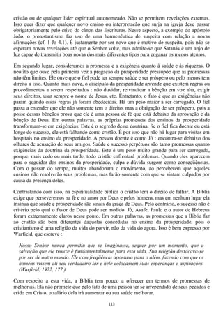 cristão ou de qualquer líder espiritual autonomeado. Não se permitem revelações externas.
Isso quer dizer que qualquer novo ensino ou interpretação que surja na igreja deve passar
obrigatoriamente pelo crivo do cânon das Escrituras. Nesse aspecto, a exemplo do apóstolo
João, o protestantismo faz uso de uma hermenêutica de suspeita com relação a novas
afirmações (cf. 1 Jo 4.1). É justamente por ser novo que é motivo de suspeita, pois não se
esperam novas revelações até que o Senhor volte, mas admite-se que Satanás é um anjo de
luz capaz de transmitir boas novas dos mais diferentes tipos para enganar os menos atentos.

Em segundo lugar, consideramos a promessa e a exigência quanto à saúde e às riquezas. O
neófito que ouve pela primeira vez a pregação da prosperidade pressupõe que as promessas
não têm limites. Ele ouve que o fiel pode ter sempre saúde e ser próspero ou pelo menos tem
direito a isso. Quanto mais ouve, o discípulo da prosperidade aprende que existem regras ou
procedimentos a serem respeitados : não duvidar, reivindicar a bênção em voz alta, exigir
seus direitos, usar sempre o nome de Jesus, etc. Entretanto, o fato é que as exigências não
param quando essas regras já foram obedecidas. Há um peso maior a ser carregado. O fiel
passa a entender que ele não somente tem o direito, mas a obrigação de ser próspero, pois a
posse dessas bênçãos prova que ele é uma pessoa de fé que está debaixo da aprovação e da
bênção de Deus. Em outras palavras, as próprias promessas dos ensinos da prosperidade
transformam-se em exigências. Este é o segredo dessa doutrina. Se o fiel fica doente ou está
longe do sucesso, ele está falhando como cristão. É por isso que não há lugar para visitas em
hospitais no ensino da prosperidade. A pessoa doente é como Jó : encontra-se debaixo dos
olhares de acusação de seus amigos. Saúde e sucesso perpétuos são tanto promessas quanto
exigências da doutrina da prosperidade. Este é um peso muito grande para ser carregado,
porque, mais cedo ou mais tarde, todo cristão enfrentará problemas. Quando eles aparecem
para o seguidor dos ensinos da prosperidade, culpa e dúvida surgem como conseqüências.
Com o passar do tempo, muitos abandonam o movimento, ao perceberem que aqueles
ensinos não resolverão seus problemas, mas farão somente com que se sintam culpados por
causa da presença deles.

Contrastando com isso, na espiritualidade bíblica o cristão tem o direito de falhar. A Bíblia
exige que perseveremos na fé e no amor por Deus e pelos homens, mas em nenhum lugar ela
insinua que saúde e prosperidade são sinais da graça de Deus. Pelo contrário, o sucesso não é
critério pelo qual o favor de Deus pode ser medido. Jó, Asafe, Paulo e o autor de Hebreus
foram extremamente claros nesse ponto. Em outras palavras, as promessas que a Bíblia faz
ao cristão são bem diferentes daquelas concedidas no ensino da prosperidade, pois o
cristianismo é uma religião da vida do porvir, não da vida do agora. Isso é bem expresso por
Warfield, que escreve :

  Nosso Senhor nunca permitiu que se imaginasse, sequer por um momento, que a
  salvação que ele trouxe é fundamentalmente para esta vida. Sua religião destacava-se
  por ser de outro mundo. Ele com freqüência apontava para o além, fazendo com que os
  homens vissem ali seu verdadeiro lar e nele colocassem suas esperanças e aspirações.
  (Warfield, 1972, 177.)

Com respeito a esta vida, a Bíblia tem pouco a oferecer em termos de promessas de
melhorias. Ela não promete que pelo fato de uma pessoa ter se arrependido de seus pecados e
crido em Cristo, o salário dela irá aumentar ou sua saúde melhorar.

                                            113
 