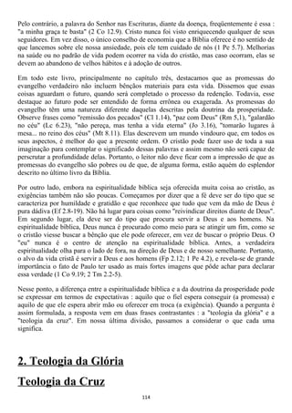 Pelo contrário, a palavra do Senhor nas Escrituras, diante da doença, freqüentemente é essa :
"a minha graça te basta" (2 Co 12.9). Cristo nunca foi visto enriquecendo qualquer de seus
seguidores. Em vez disso, o único conselho de economia que a Bíblia oferece é no sentido de
que lancemos sobre ele nossa ansiedade, pois ele tem cuidado de nós (1 Pe 5.7). Melhorias
na saúde ou no padrão de vida podem ocorrer na vida do cristão, mas caso ocorram, elas se
devem ao abandono de velhos hábitos e à adoção de outros.

Em todo este livro, principalmente no capítulo três, destacamos que as promessas do
evangelho verdadeiro não incluem bênçãos materiais para esta vida. Dissemos que essas
coisas aguardam o futuro, quando será completado o processo da redenção. Todavia, esse
destaque ao futuro pode ser entendido de forma errônea ou exagerada. As promessas do
evangelho têm uma natureza diferente daquelas descritas pela doutrina da prosperidade.
Observe frases como "remissão dos pecados" (Cl 1.14), "paz com Deus" (Rm 5,1), "galardão
no céu" (Lc 6.23), "não pereça, mas tenha a vida eterna" (Jo 3.16), "tomarão lugares à
mesa... no reino dos céus" (Mt 8.11). Elas descrevem um mundo vindouro que, em todos os
seus aspectos, é melhor do que a presente ordem. O cristão pode fazer uso de toda a sua
imaginação para contemplar o significado dessas palavras e assim mesmo não será capaz de
perscrutar a profundidade delas. Portanto, o leitor não deve ficar com a impressão de que as
promessas do evangelho são pobres ou de que, de alguma forma, estão aquém do esplendor
descrito no último livro da Bíblia.

Por outro lado, embora na espiritualidade bíblica seja oferecida muita coisa ao cristão, as
exigências também não são poucas. Começamos por dizer que a fé deve ser do tipo que se
caracteriza por humildade e gratidão e que reconhece que tudo que vem da mão de Deus é
pura dádiva (Ef 2.8-19). Não há lugar para coisas como "reivindicar direitos diante de Deus".
Em segundo lugar, ela deve ser do tipo que procura servir a Deus e aos homens. Na
espiritualidade bíblica, Deus nunca é procurado como meio para se atingir um fim, como se
o cristão viesse buscar a bênção que ele pode oferecer, em vez de buscar o próprio Deus. O
"eu" nunca é o centro de atenção na espiritualidade bíblica. Antes, a verdadeira
espiritualidade olha para o lado de fora, na direção de Deus e de nosso semelhante. Portanto,
o alvo da vida cristã é servir a Deus e aos homens (Fp 2.12; 1 Pe 4.2), e revela-se de grande
importância o fato de Paulo ter usado as mais fortes imagens que pôde achar para declarar
essa verdade (1 Co 9.19; 2 Tm 2.2-5).

Nesse ponto, a diferença entre a espiritualidade bíblica e a da doutrina da prosperidade pode
se expressar em termos de expectativas : aquilo que o fiel espera conseguir (a promessa) e
aquilo de que ele espera abrir mão ou oferecer em troca (a exigência). Quando a pergunta é
assim formulada, a resposta vem em duas frases contrastantes : a "teologia da glória" e a
"teologia da cruz". Em nossa última divisão, passamos a considerar o que cada uma
significa.



2. Teologia da Glória
Teologia da Cruz
                                             114
 
