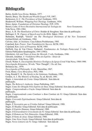 Bibliografia
Bailey, Keith Cura Divina. Betânia, 1977.
Barron, Bruce. The Health and Wealth Gospel 1VP, 1987.
Berkouwer, G. C. The Providence of God. Eerdmans, 1952.
Biederwolf, William. Whipping-Post Theology. Eerdmans, 1934.
Boice, James. Foundations of Christian Theology. IVP, 1978.
Brown, Colin. O Novo Dicionário Internacional de Teologia do         Novo Testamento.
Vida Nova, 1981-1984.
Bruce, A. B. The Humiliation of Christ. Hodder & Stoughton. Sem data de publicação.
Bullinger, E. W. Figures of Speech used in the Bible. Baker, 1968.
Bultmann, Rudolph. "Gnosis" em The Theological Dictionary of the New Testament.
Gerhard Kittel, ed. Eerdmans, 1964.
Calvino, João. As Institutos. Casa Editora Presbiteriana, 1985.
Copeland, Ken. Prayer; Your Foundation for Success. KCM, 1983.
Copeland, Ken. Laws of Prosperity. KCM, 1985.
Duffield, Guy & Van Cleave, Nathaniel. Fundamentos da Teologia Pentecostal. 2 vols.
Editora Publicadora Quadrangular, 1991 (1983).
Edersheim. Life and Times of Jesus the Messiah. 2 vols. Eerdmans, 1946.
Edwards, Jonathan. A Verdadeira Obra do Espírito : Sinais de
Autenticidade. Vida Nova, 1992.
Elwell, Walter A. Enciclopédia Histórico-Teológica da Igreja Cristã Vida Nova, 1988-1990.
Encyclopedia Britannica, 30 vols. "New Thought", 15a. ed. Enc.
Brittanica Inc., 1979.
Encyclopedia of Philosophy. 4 vols. Macmillan, 1967.
Frost, Henry. Cura Miraculosa. PES, 1984.
Fung, Ronald Y. K. The Epistle to the Galatians, Eerdmans, 1988.
Gordon, A. J. The Ministry of Healing, 5a. ed. Revell, 1881.
Hagin. A Autoridade do Crente. Graça Editorial. Sem data de
publicação.
Hagin. The Believer's Authority. Grace Publishing, 1987.
Hagin. Como Ser Dirigido Pelo Espírito de Deus. Graça Editorial. Sem data de publicação.
Hagin. Compreendendo a Unção. Graça Editorial. Sem data de
publicação.
Hagin. Compreendendo como Combater o Bom Combate da Fé. Graça Editorial. Sem data
de publicação.
Hagin. Crescendo Espiritualmente. Graça Editorial. Sem data de
publicação.
Hagin. É Necessário que os Cristãos Sofram? Graça Editorial, 1988.
Hagin. El Shaddai. Graça Editorial. Sem data de publicação.
Hagin. O Espírito Humano. Graça Editorial, 1988.
Hagin. O Extraordinário Crescimento da Fé. Graça Editorial. Sem data de publicação.
Hagin. O Homem em Três Dimensões. Graça Editorial, 1988.
Hagin. O Nome de Jesus. Graça Editorial, 1988.
Hagin. Uma Nova Unção. Graça Editorial. Sem data de publicação.
Hagin. Novos Limiares da Fé. Graça Editorial. Sem data de
                                           116
 