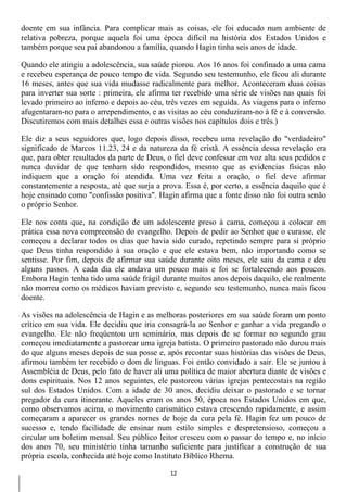 doente em sua infância. Para complicar mais as coisas, ele foi educado num ambiente de
relativa pobreza, porque aquela foi uma época difícil na história dos Estados Unidos e
também porque seu pai abandonou a família, quando Hagin tinha seis anos de idade.

Quando ele atingiu a adolescência, sua saúde piorou. Aos 16 anos foi confinado a uma cama
e recebeu esperança de pouco tempo de vida. Segundo seu testemunho, ele ficou ali durante
16 meses, antes que sua vida mudasse radicalmente para melhor. Aconteceram duas coisas
para inverter sua sorte : primeira, ele afirma ter recebido uma série de visões nas quais foi
levado primeiro ao inferno e depois ao céu, três vezes em seguida. As viagens para o inferno
afugentaram-no para o arrependimento, e as visitas ao céu conduziram-no à fé e à conversão.
Discutiremos com mais detalhes essa e outras visões nos capítulos dois e três.)

Ele diz a seus seguidores que, logo depois disso, recebeu uma revelação do "verdadeiro"
significado de Marcos 11.23, 24 e da natureza da fé cristã. A essência dessa revelação era
que, para obter resultados da parte de Deus, o fiel deve confessar em voz alta seus pedidos e
nunca duvidar de que tenham sido respondidos, mesmo que as evidencias físicas não
indiquem que a oração foi atendida. Uma vez feita a oração, o fiel deve afirmar
constantemente a resposta, até que surja a prova. Essa é, por certo, a essência daquilo que é
hoje ensinado como "confissão positiva". Hagin afirma que a fonte disso não foi outra senão
o próprio Senhor.

Ele nos conta que, na condição de um adolescente preso à cama, começou a colocar em
prática essa nova compreensão do evangelho. Depois de pedir ao Senhor que o curasse, ele
começou a declarar todos os dias que havia sido curado, repetindo sempre para si próprio
que Deus tinha respondido à sua oração e que ele estava bem, não importando como se
sentisse. Por fim, depois de afirmar sua saúde durante oito meses, ele saiu da cama e deu
alguns passos. A cada dia ele andava um pouco mais e foi se fortalecendo aos poucos.
Embora Hagin tenha tido uma saúde frágil durante muitos anos depois daquilo, ele realmente
não morreu como os médicos haviam previsto e, segundo seu testemunho, nunca mais ficou
doente.

As visões na adolescência de Hagin e as melhoras posteriores em sua saúde foram um ponto
crítico em sua vida. Ele decidiu que iria consagrá-la ao Senhor e ganhar a vida pregando o
evangelho. Ele não freqüentou um seminário, mas depois de se formar no segundo grau
começou imediatamente a pastorear uma igreja batista. O primeiro pastorado não durou mais
do que alguns meses depois de sua posse e, após recontar suas histórias das visões de Deus,
afirmou também ter recebido o dom de línguas. Foi então convidado a sair. Ele se juntou à
Assembléia de Deus, pelo fato de haver ali uma política de maior abertura diante de visões e
dons espirituais. Nos 12 anos seguintes, ele pastoreou várias igrejas pentecostais na região
sul dos Estados Unidos. Com a idade de 30 anos, decidiu deixar o pastorado e se tornar
pregador da cura itinerante. Aqueles eram os anos 50, época nos Estados Unidos em que,
como observamos acima, o movimento carismático estava crescendo rapidamente, e assim
começaram a aparecer os grandes nomes de hoje da cura pela fé. Hagin fez um pouco de
sucesso e, tendo facilidade de ensinar num estilo simples e despretensioso, começou a
circular um boletim mensal. Seu público leitor cresceu com o passar do tempo e, no início
dos anos 70, seu ministério tinha tamanho suficiente para justificar a construção de sua
própria escola, conhecida até hoje como Instituto Bíblico Rhema.

                                             12
 