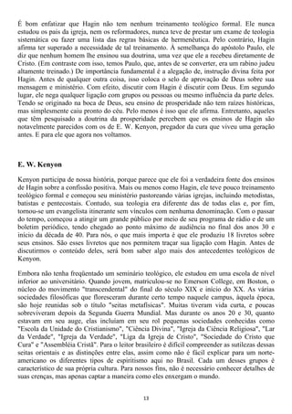 É bom enfatizar que Hagin não tem nenhum treinamento teológico formal. Ele nunca
estudou os pais da igreja, nem os reformadores, nunca teve de prestar um exame de teologia
sistemática ou fazer uma lista das regras básicas de hermenêutica. Pelo contrário, Hagin
afirma ter superado a necessidade de tal treinamento. À semelhança do apóstolo Paulo, ele
diz que nenhum homem lhe ensinou sua doutrina, uma vez que ele a recebeu diretamente de
Cristo. (Em contraste com isso, temos Paulo, que, antes de se converter, era um rabino judeu
altamente treinado.) De importância fundamental é a alegação de, instrução divina feita por
Hagin. Antes de qualquer outra coisa, isso coloca o selo de aprovação de Deus sobre sua
mensagem e ministério. Com efeito, discutir com Hagin é discutir com Deus. Em segundo
lugar, ele nega qualquer ligação com grupos ou pessoas ou mesmo influência da parte deles.
Tendo se originado na boca de Deus, seu ensino de prosperidade não tem raízes históricas,
mas simplesmente caiu pronto do céu. Pelo menos é isso que ele afirma. Entretanto, aqueles
que têm pesquisado a doutrina da prosperidade percebem que os ensinos de Hagin são
notavelmente parecidos com os de E. W. Kenyon, pregador da cura que viveu uma geração
antes. E para ele que agora nos voltamos.



E. W. Kenyon

Kenyon participa de nossa história, porque parece que ele foi a verdadeira fonte dos ensinos
de Hagin sobre a confissão positiva. Mais ou menos como Hagin, ele teve pouco treinamento
teológico formal e começou seu ministério pastoreando várias igrejas, incluindo metodistas,
batistas e pentecostais. Contudo, sua teologia era diferente das de todas elas e, por fim,
tornou-se um evangelista itinerante sem vínculos com nenhuma denominação. Com o passar
do tempo, começou a atingir um grande público por meio de seu programa de rádio e de um
boletim periódico, tendo chegado ao ponto máximo de audiência no final dos anos 30 e
início da década de 40. Para nós, o que mais importa é que ele produziu 18 livretos sobre
seus ensinos. São esses livretos que nos permitem traçar sua ligação com Hagin. Antes de
discutirmos o conteúdo deles, será bom saber algo mais dos antecedentes teológicos de
Kenyon.

Embora não tenha freqüentado um seminário teológico, ele estudou em uma escola de nível
inferior ao universitário. Quando jovem, matriculou-se no Emerson College, em Boston, o
núcleo do movimento "transcendental" do final do século XIX e início do XX. As várias
sociedades filosóficas que floresceram durante certo tempo naquele campus, àquela época,
são hoje reunidas sob o título "seitas metafísicas". Muitas tiveram vida curta, e poucas
sobreviveram depois da Segunda Guerra Mundial. Mas durante os anos 20 e 30, quanto
estavam em seu auge, elas incluíam em seu rol pequenas sociedades conhecidas como
"Escola da Unidade do Cristianismo", "Ciência Divina", "Igreja da Ciência Religiosa", "Lar
da Verdade", "Igreja da Verdade", "Liga da Igreja de Cristo", "Sociedade do Cristo que
Cura" e "Assembléia Cristã". Para o leitor brasileiro é difícil compreender as sutilezas dessas
seitas orientais e as distinções entre elas, assim como não é fácil explicar para um norte-
americano os diferentes tipos de espiritismo aqui no Brasil. Cada um desses grupos é
característico de sua própria cultura. Para nossos fins, não é necessário conhecer detalhes de
suas crenças, mas apenas captar a maneira como eles enxergam o mundo.


                                              13
 
