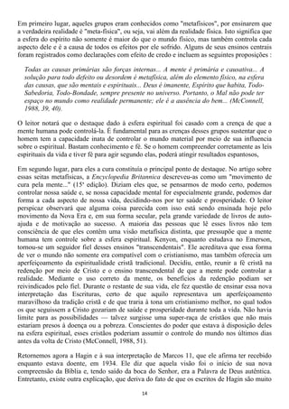 Em primeiro lugar, aqueles grupos eram conhecidos como "metafísicos", por ensinarem que
a verdadeira realidade é "meta-física", ou seja, vai além da realidade física. Isto significa que
a esfera do espírito não somente é maior do que o mundo físico, mas também controla cada
aspecto dele e é a causa de todos os efeitos por ele sofrido. Alguns de seus ensinos centrais
foram registrados como declarações com efeito de credo e incluem as seguintes proposições :

  Todas as causas primárias são forças internas... A mente é primária e causativa... A
  solução para todo defeito ou desordem é metafísica, além do elemento físico, na esfera
  das causas, que são mentais e espirituais... Deus é imanente, Espírito que habita, Todo-
  Sabedoria, Todo-Bondade, sempre presente no universo. Portanto, o Mal não pode ter
  espaço no mundo como realidade permanente; ele é a ausência do bem... (McConnell,
  1988, 39, 40).

O leitor notará que o destaque dado à esfera espiritual foi casado com a crença de que a
mente humana pode controlá-la. É fundamental para as crenças desses grupos sustentar que o
homem tem a capacidade inata de controlar o mundo material por meio de sua influencia
sobre o espiritual. Bastam conhecimento e fé. Se o homem compreender corretamente as leis
espirituais da vida e tiver fé para agir segundo elas, poderá atingir resultados espantosos,

Em segundo lugar, para eles a cura constituía o principal ponto de destaque. No artigo sobre
essas seitas metafísicas, a Encyclopedia Britannica descreveu-as como um "movimento de
cura pela mente..." (15a edição). Diziam eles que, se pensarmos de modo certo, podemos
controlar nossa saúde e, se nossa capacidade mental for especialmente grande, podemos dar
forma a cada aspecto de nossa vida, decidindo-nos por ter saúde e prosperidade. O leitor
perspicaz observará que alguma coisa parecida com isso está sendo ensinada hoje pelo
movimento da Nova Era e, em sua forma secular, pela grande variedade de livros de auto-
ajuda e de motivação ao sucesso. A maioria das pessoas que lê esses livros não tem
consciência de que eles contêm uma visão metafísica distinta, que pressupõe que a mente
humana tem controle sobre a esfera espiritual. Kenyon, enquanto estudava no Emerson,
tornou-se um seguidor fiel desses ensinos "transcendentais". Ele acreditava que essa forma
de ver o mundo não somente era compatível com o cristianismo, mas também oferecia um
aperfeiçoamento da espiritualidade cristã tradicional. Decidiu, então, reunir a fé cristã na
redenção por meio de Cristo e o ensino transcendental de que a mente pode controlar a
realidade. Mediante o uso correto da mente, os benefícios da redenção podiam ser
reivindicados pelo fiel. Durante o restante de sua vida, ele fez questão de ensinar essa nova
interpretação das Escrituras, certo de que aquilo representava um aperfeiçoamento
maravilhoso da tradição cristã e de que traria à tona um cristianismo melhor, no qual todos
os que seguissem a Cristo gozariam de saúde e prosperidade durante toda a vida. Não havia
limite para as possibilidades — talvez surgisse uma super-raça de cristãos que não mais
estariam presos à doença ou a pobreza. Conscientes do poder que estava à disposição deles
na esfera espiritual, esses cristãos poderiam assumir o controle do mundo nos últimos dias
antes da volta de Cristo (McConnell, 1988, 51).

Retornemos agora a Hagin e à sua interpretação de Marcos 11, que ele afirma ter recebido
enquanto estava doente, em 1934. Ele diz que aquela visão foi o início de sua nova
compreensão da Bíblia e, tendo saído da boca do Senhor, era a Palavra de Deus autêntica.
Entretanto, existe outra explicação, que deriva do fato de que os escritos de Hagin são muito

                                               14
 