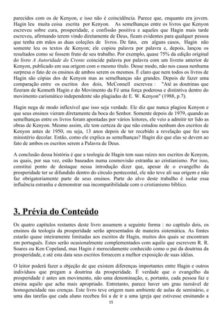 parecidos com os de Kenyon, e isso não é coincidência. Parece que, enquanto era jovem.
Hagin leu muita coisa escrita por Kenyon. As semelhanças entre os livros que Kenyon
escreveu sobre cura, prosperidade, e confissão positiva e aqueles que Hagin mais tarde
escreveu, afirmando terem vindo diretamente de Deus, ficam evidentes para qualquer pessoa
que tenha em mãos as duas coleções de livros. De fato, em alguns casos, Hagin não
somente leu os textos de Kenyon; ele copiou palavra por palavra e, depois, lançou os
resultados como se fossem fruto de seu trabalho. Por exemplo, quase 75% da edição original
do livro A Autoridade do Crente coincide palavra por palavra com um livreto anterior de
Kenyon, publicado em sua origem com o mesmo título. Desse modo, não nos causa nenhuma
surpresa o fato de os ensinos de ambos serem os mesmos. É claro que nem todos os livros de
Hagin são cópias dos de Kenyon mas as semelhanças são grandes. Depois de fazer uma
comparação entre os escritos dos dois, McConnell escreveu : "Até as doutrinas que
fizeram de Kenneth Hagin e do Movimento da Fé uma força poderosa e distintiva dentro do
movimento carismático independente são plagiadas de E. W. Kenyon" (1988, p.7).

Hagin nega de modo inflexível que isso seja verdade. Ele diz que nunca plagiou Kenyon e
que seus ensinos vieram diretamente da boca do Senhor. Somente depois de 1979, quando as
semelhanças entre os livros foram apontadas por vários leitores, ele veio a admitir ter lido as
obras de Kenyon. Mesmo assim, ele tem certeza de que não estudou nenhum dos escritos de
Kenyon antes de 1950, ou seja, 13 anos depois de ter recebido a revelação que fez seu
ministério decolar. Então, como ele explica as semelhanças? Hagin diz que elas se devem ao
fato de ambos os escritos serem a Palavra de Deus.

A conclusão dessa história é que a teologia de Hagin tem suas raízes nos escritos de Kenyon,
os quais, por sua vez, estão baseados numa cosmovisão estranha ao cristianismo. Por isso,
constitui ponto de destaque nessa introdução dizer que, apesar de o evangelho da
prosperidade ter se difundido dentro do círculo pentecostal, ele não teve ali sua origem e não
faz obrigatoriamente parte de seus ensinos. Parte do alvo deste trabalho é isolar essa
influência estranha e demonstrar sua incompatibilidade com o cristianismo bíblico.




3. Prévia do Conteúdo
Os quatro capítulos restantes deste livro assumem a seguinte forma : no capítulo dois, os
ensinos da teologia da prosperidade serão apresentados de maneira sistemática. As fontes
estarão quase inteiramente limitadas aos escritos de Hagin, muitos dos quais se encontram
em português. Estes serão ocasionalmente complementados com aquilo que escrevem R. R.
Soares ou Ken Copeland, mas Hagin é merecidamente conhecido como o pai da doutrina da
prosperidade, e até esta data seus escritos fornecem a melhor exposição de suas idéias.

O leitor poderá fazer a objeção de que existem diferenças importantes entre Hagin e outros
indivíduos que pregam a doutrina da prosperidade. É verdade que o evangelho da
prosperidade é antes um movimento, não uma denominação, e, portanto, cada pessoa faz e
ensina aquilo que acha mais apropriado. Entretanto, parece haver um grau razoável de
homogeneidade nas crenças. Este livro teve origem num ambiente de aulas de seminário, e
uma das tarefas que cada aluno recebeu foi a de ir a uma igreja que estivesse ensinando a
                                              15
 