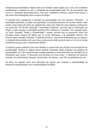 doutrina da prosperidade e depois fazer um relatório sobre aquilo que ouviu. Os resultados
confirmaram a suspeita de que o evangelho da prosperidade pode ser um movimento que
cruza as fronteiras denominacionais, mas seus verdadeiros ensinos variam muito pouco e
são muito bem abrangidos pelos escritos de Hagin.

O capítulo dois considerará a teologia da prosperidade sob três aspectos diferentes : l)
autoridade espiritual; 2) saúde e prosperidade; 3) confissão positiva. Os mesmos títulos serão
usados como temas divisores no capítulo três, onde será oferecida uma resposta a cada ponto
em particular. Na divisão intitulada "Autoridade Espiritual", provarei que as afirmações de
Hagin e outros quanto à autoridade profética não resistem ao escrutínio. Em segundo lugar,
na seção chamada "Saúde e Prosperidade", tentarei mostrar que as promessas feitas são
baseadas numa exegese da Bíblia que se revela defeituosa e de qualidade inferior. Em
terceiro lugar, na parte intitulada "Confissão Positiva", procurarei demonstrar que as regras e
os métodos dessa prática tem suas raízes numa cosmovisão que tem mais a ver com as seitas
metafísicas do que com o cristianismo bíblico.

O capítulo quatro analisará com mais detalhes a cosmovisão que está por trás da doutrina da
prosperidade. Embora os tópicos desse capítulo raramente sejam pregados nos púlpitos da
prosperidade, eles são essenciais para compreendermos a razão pela qual essa teologia faz as
afirmações que vemos. A discussão será dividida em cinco áreas : o dualismo da natureza
humana, do conhecimento humano, da salvação, dos deuses e, por fim, do problema do mal.

No final, no capítulo cinco será oferecido um resumo que compara a espiritualidade da
doutrina da prosperidade com a espiritualidade da Bíblia.




                                              16
 
