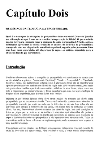 Capítulo Dois
OS ENSINOS DA TEOLOGIA DA PROSPERIDADE

Qual é a mensagem do evangelho da prosperidade como um todo? Como ele justifica
sua afirmação de que é uma nova e melhor interpretação da Bíblia? O que o cristão
precisa fazer para conseguir gozar a promessa de saúde e prosperidade? Neste capítulo,
tentaremos apresentar de forma ordenada os ensinos da doutrina da prosperidade,
começando com sua alegação de autoridade espiritual, seguida pelas promessas feitas
com base nessa autoridade, até chegarmos às regras ou método necessário para a
obtenção daquilo que é prometido.




Introdução

Conforme observamos acima, o evangelho da prosperidade será considerado de acordo com
as três divisões seguintes : "Autoridade Espiritual", "Saúde e Prosperidade" e "Confissão
Positiva". Juntas, elas perfazem um sistema coeso. É claro que o leitor não irá encontrar esse
tipo de apresentação em nenhum dos livros de Hagin nem ouvi-lo num sermão, pois essas
categorias são extraídas a partir de uma análise cuidadosa de seus livros, vistos como um
todo e organizados de maneira lógica. O leitor descobrirá que, uma vez que a teologia de
Hagin e assim organizada, seus escritos fazem mais sentido.

Presume-se que muitos leitores deste livro leram poucos ou nenhum dos livros sobre
prosperidade que se encontram à venda. Talvez você tenha tido contato com a doutrina da
prosperidade somente por meio do rádio ou da televisão ou ouvido falar sobre ela em
conversas com amigos e membros de sua igreja, sem nunca havê-la conhecido de forma
direta. Por isso, forneceremos citações extensas das obras de Hagin. Isso dará condições ao
leitor de julgar por si próprio se as análises e respostas aqui oferecidas são justas e
convincentes. O leitor deve manter em mente que o propósito do capítulo dois é somente de
expor a doutrina da saúde e da prosperidade e não apresentar uma resposta a ela. Todos os
comentários críticos foram colocados no capítulo seguinte, onde se encontra uma resposta a
cada questão levantada.

Uma palavra sobre as citações : as de Hagin serão seguidas pela palavra principal extraída do
título do livro que está sendo citado. Para localizar o texto, o leitor precisa simplesmente

                                              17
 