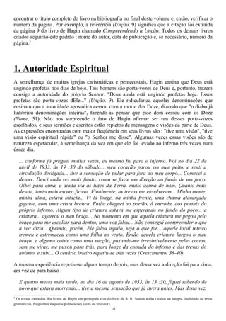 encontrar o título completo do livro na bibliografia no final deste volume e, então, verificar o
número da página. Por exemplo, a referência (Unção, 9) significa que a citação foi extraída
da página 9 do livro de Hagin chamado Compreendendo a Unção. Todos os demais livros
citados seguirão este padrão : nome do autor, data de publicação e, se necessário, número da
página.2




1. Autoridade Espiritual
A semelhança de muitas igrejas carismáticas e pentecostais, Hagin ensina que Deus está
ungindo profetas nos dias de hoje. Tais homens são porta-vozes de Deus e, portanto, trazem
consigo a autoridade do próprio Senhor. "Deus ainda está ungindo profetas hoje. Esses
profetas são porta-vozes dEle..." (Unção, 9). Ele ridiculariza aquelas denominações que
ensinam que a autoridade apostólica cessou com a morte dos Doze, dizendo que "o diabo já
ludibriou denominações inteiras", fazendo-as pensar que esse dom cessou com os Doze
(Nome, 51), Não nos surpreende o fato de Hagin afirmar ser um desses porta-vozes
escolhidos, e seus sermões e escritos estão repletos de mensagens e visões da parte de Deus.
As expressões encontradas com maior freqüência em seus livros são : "tive uma visão", "tive
uma visão espiritual rápida" ou "o Senhor me disse". Algumas vezes essas visões são de
natureza espetacular, à semelhança da vez em que ele foi levado ao inferno três vezes num
único dia.

    ... conforme já preguei muitas vezes, eu mesmo fui para o inferno. Foi no dia 22 de
    abril de 1933, às 19 :30 do sábado... meu coração parou em meu peito, e senti a
    circulação desligada... tive a sensação de pular para fora do meu corpo... Comecei a
    descer. Desci cada vez mais fundo, como se fosse em direção ao fundo de um poço.
    Olhei para cima, e ainda via as luzes da Terra, muito acima de mim. Quanto mais
    descia, tanto mais escuro ficava. Finalmente, as trevas me envolveram... Minha mente,
    minha alma, estava intacta... Vi lá longe, na minha frente, uma chama alaranjada
    gigante, com uma crista branca. Então cheguei ao portão, à entrada, aos portais do
    próprio inferno. Algum tipo de criatura estava me esperando no fundo do poço... a
    criatura... agarrou o meu braço... No momento em que aquela criatura me pegou pelo
    braço para me escoltar para dentro, uma voz falou... Não consegui compreender o que
    a voz dizia... Quando, porém, Ele falou aquilo, seja o que for... aquele local inteiro
    tremeu e estremeceu como uma folha no vento. Então aquela criatura largou o meu
    braço, e alguma coisa como uma sucção, puxando-me irresistivelmente pelas costas,
    sem me virar, me puxou para trás, para longe da entrada do inferno e das trevas do
    abismo, e subi... O cenário inteiro repetiu-se três vezes (Crescimento, 38-40).

A mesma experiência repetiu-se algum tempo depois, mas dessa vez a direção foi para cima,
em vez de para baixo :

    E quatro meses mais tarde, no dia 16 de agosto de 1933, às 13 :30, fiquei sabendo de
    novo que estava morrendo... tive a mesma sensação que já tivera antes. Mas desta vez,
2
 Os textos extraídos dos livros de Hagin em português e os do livro de R. R. Soares serão citados na íntegra, incluindo os erros
gramaticais, freqüentes naquelas publicações (nota do tradutor).
                                                              18
 
