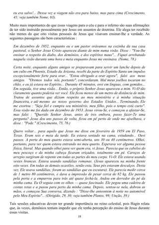 eu era salvo!... Dessa vez a viagem não era para baixo, mas para cima (Crescimento,
  41; veja também Nome, 63).

Muito mais importantes do que essas viagens para o céu e para o inferno são suas afirmações
de ter sido instruído pessoalmente por Jesus em assuntos de doutrina. Ele alega ter recebido
não menos do que oito visitas pessoais de Jesus que visavam ensinar-lhe a verdade. As
seguintes passagens são bem características :

  Em dezembro de 1952, enquanto eu e um pastor orávamos na cozinha da sua casa
  pastoral, o Senhor Jesus Cristo apareceu diante de mim numa visão. Disse : "Vou-lhe
  ensinar a respeito do diabo, dos demônios, e dos espíritos maus"... Fiquei arrebatado
  naquela visão durante uma hora e meia enquanto Jesus me ensinava. (Nome, 78.)

  Certa noite, enquanto alguns amigos se preparavam para servir um lanche depois de
  um culto em Phoenix, Estado da Arizona, recebi da parte do Espírito Santo um impulso
  excepcionalmente forte para orar... "Estou obrigado a orar agora", falei aos meus
  amigos. "Oremos todos nós, portanto", concordaram. Mal meus joelhos tocaram no
  chão, e eu já estava no Espírito... Durante 45 minutos, orei em línguas, com gemidos...
  Em seguida, tive uma visão... Então, o próprio Senhor Jesus apareceu a mim. Vi-O tão
  claramente quanto poderia ver você. Ele ficou menos de um metro de distância de mim.
  Tratou de assuntos que diziam respeito ao meu ministério e à minha situação
  financeira, e até mesmo ao nosso governo dos Estados Unidos... Terminando, Ele
  me exortou : "Seja fiel e cumpra seu ministério, meu filho, pois o tempo está curto".
  Essa visão me foi dada em dezembro de 1953. Jesus virou-Se, e começou a afastar-Se,
  mas falei : "Querido Senhor Jesus, antes de ires embora, posso fazer-Te uma
  pergunta? Jesus deu uns passos de volta, ficou em pé perto de onde me ajoelhava, e
  disse : "Pode." (Crescimento, 75, 76.)

  Quero voltar... para aquilo que Jesus me disse em fevereiro de 1959 em El Paso,
  Texas. Eram seis e meia da tarde. Eu estava sentado na cama, estudando... Ouvi
  passos. A porta do meu quarto estava semi-aberta, uns 30 ou 40 centímetros. Olhei,
  portanto, para ver quem estava entrando no meu quarto. Esperava ver alguma pessoa
  física, literal. Mas quando olhei para ver quem era, vi Jesus. Parecia que os cabelos do
  meu pescoço e da minha cabeça ficaram eriçados, totalmente em pé. Caroços de
  arrepio surgiram de repente em todas as partes do meu corpo. Vi-O. Ele estava usando
  vestes brancas. Estava usando sandálias romanas. (Jesus apareceu na minha frente
  oito vezes. Em todas as demais ocasiões, senão esta, Seus pés estavam descalços. Desta
  vez, Ele usava sandálias; foram as sandálias que eu escutara). Ele parecia medir cerca
  de 1 metro 80 centímetros, e dava a impressão de pesar cerca de 82 kg. Ele passou
  pela porta e a empurrou para trás até quase fechá-la. Andou em derredor do pé da
  minha cama. Eu O seguia com os olhos — quase fascinado. Ele pegou uma cadeira de
  costas retas e a puxou para perto da minha cama. Depois, sentou-se nela, dobrou as
  mãos, e começou Sua conversa, dizendo : "Disse-lhe anteontem à noite no automóvel
  pelo Meu Espírito"... (Dirigido, 29, 30; veja também Planos, 99; Unção, 39.)

Tais sessões educativas devem ter grande importância no reino celestial, pois Hagin relata
que, às vezes, demônios tentam impedir que ele tenha percepção do ensino de Jesus durante
essas visitas.
                                             19
 