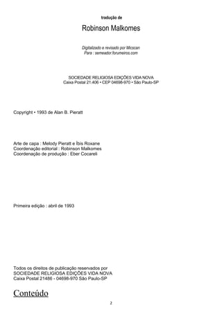 tradução de

                                  Robinson Malkomes

                                  Digitalizado e revisado por Micscan
                                   Para : semeador.forumeiros.com




                           SOCIEDADE RELIGIOSA EDIÇÕES VIDA NOVA
                         Caixa Postal 21.406 • CEP 04698-970 • São Paulo-SP




Copyright • 1993 de Alan B. Pieratt




Arte de capa : Melody Pieratt e Íbis Roxane
Coordenação editorial : Robinson Malkomes
Coordenação de produção : Eber Cocareli




Primeira edição : abril de 1993




Todos os direitos de publicação reservados por
SOCIEDADE RELIGIOSA EDIÇÕES VIDA NOVA
Caixa Postal 21486 - 04698-970 São Paulo-SP


Conteúdo
                                                   2
 