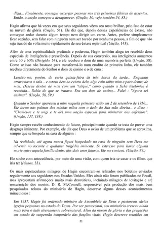 dizia... Finalmente, consegui enxergar pessoas nas três primeiras fileiras de assentos.
  Então, a unção começou a desaparecer. (Unção, 50; veja também 54, 83.)

Hagin afirma que há vezes em que seus seguidores vêem seu rosto brilhar, pelo fato de estar
na nuvem de glória (Unção, 51). Ele diz que, depois dessas experiências de êxtase, não
consegue andar durante algum tempo nem dirigir um carro. Antes, prefere simplesmente
ficar sozinho, sem falar com ninguém nem ser tocado por nenhuma pessoa, a fim de que não
seja trazido de volta muito rapidamente de seu êxtase espiritual (Unção, 143).

Além de uma espiritualidade profunda e poderosa, Hagin também alega ter recebido dons
especiais de inteligência e presciência. Depois de sua conversão, sua inteligência aumentou
entre 30 e 60% (Dirigido, 54), e ele recebeu o dom de uma memória perfeita (Unção, 58).
Como se isso não bastasse para transformá-lo num erudito de primeira linha, ele também
recebeu diretamente do Senhor o dom de ensino e o de cura :

  Lembro-me, porém, de certa quinta-feira às três horas da tarde... Enquanto
  atravessava a sala... e estava bem no centro dela, algo caiu sobre mim e para dentro de
  mim. Desceu dentro de mim com um "clique," como quando a ficha telefônica é
  recebida... Sabia do que se tratava. Era um dom de ensino... Falei : "Agora sei
  ensinar". (Unção, 58, 59.)

  Quando o Senhor apareceu a mim naquela primeira visão em 2 de setembro de 1950...
  Ele tocou nas palmas das minhas mãos com o dedo da Sua mão direita... e disse :
  "Chamei-te e te ungi e te dei uma unção especial para ministrar aos enfermos".
  (Unção, 137, 138.)

Hagin sempre recebe conhecimento do futuro, principalmente quando se trata de prever uma
desgraça iminente. Por exemplo, ele diz que Deus o avisa de um problema que se aproxima,
sempre que se hospeda na casa de alguém :

  Na realidade, até agora nunca fiquei hospedado na casa de ninguém sem Deus me
  advertir no tocante a qualquer tragédia iminente. Se estivesse para haver alguma
  morte entre aquela família dentro dos dois anos futuros, Ele me contava. (Unção, 89.)

Ele soube com antecedência, por meio de uma visão, com quem iria se casar e os filhos que
iria ter (Planos, 33).

Os mais espetaculares milagres de Hagin encontram-se relatados nos boletins enviados
regularmente aos seguidores nos Estados Unidos. Eles ainda não foram publicados no Brasil,
mas apresentam afirmações muito mais dramáticas, incluindo milagres de levitação e até
ressurreição dos mortos. D. R. McConnell, responsável pela produção dos mais bem
pesquisados relatos do ministério de Hagin, descreve alguns desses acontecimentos
miraculosos :

  Em 1937, Hagin foi ordenado ministro da Assembléia de Deus e pastoreou várias
  igrejas pequenas no estado do Texas. Por ser pentecostal, seu ministério cresceu ainda
  mais para o lado abertamente sobrenatural. Além da nuvem de glória e das pregações
  em estado de suspensão temporária das funções vitais, Hagin descreve reuniões em
                                            21
 
