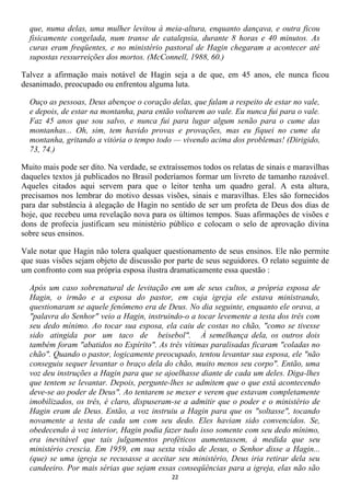 que, numa delas, uma mulher levitou à meia-altura, enquanto dançava, e outra ficou
  fisicamente congelada, num transe de catalepsia, durante 8 horas e 40 minutos. As
  curas eram freqüentes, e no ministério pastoral de Hagin chegaram a acontecer até
  supostas ressurreições dos mortos. (McConnell, 1988, 60.)

Talvez a afirmação mais notável de Hagin seja a de que, em 45 anos, ele nunca ficou
desanimado, preocupado ou enfrentou alguma luta.

  Ouço as pessoas, Deus abençoe o coração delas, que falam a respeito de estar no vale,
  e depois, de estar na montanha, para então voltarem ao vale. Eu nunca fui para o vale.
  Faz 45 anos que sou salvo, e nunca fui para lugar algum senão para o cume das
  montanhas... Oh, sim, tem havido provas e provações, mas eu fiquei no cume da
  montanha, gritando a vitória o tempo todo — vivendo acima dos problemas! (Dirigido,
  73, 74.)

Muito mais pode ser dito. Na verdade, se extraíssemos todos os relatas de sinais e maravilhas
daqueles textos já publicados no Brasil poderíamos formar um livreto de tamanho razoável.
Aqueles citados aqui servem para que o leitor tenha um quadro geral. A esta altura,
precisamos nos lembrar do motivo dessas visões, sinais e maravilhas. Eles são fornecidos
para dar substância à alegação de Hagin no sentido de ser um profeta de Deus dos dias de
hoje, que recebeu uma revelação nova para os últimos tempos. Suas afirmações de visões e
dons de profecia justificam seu ministério público e colocam o selo de aprovação divina
sobre seus ensinos.

Vale notar que Hagin não tolera qualquer questionamento de seus ensinos. Ele não permite
que suas visões sejam objeto de discussão por parte de seus seguidores. O relato seguinte de
um confronto com sua própria esposa ilustra dramaticamente essa questão :

  Após um caso sobrenatural de levitação em um de seus cultos, a própria esposa de
  Hagin, o irmão e a esposa do pastor, em cuja igreja ele estava ministrando,
  questionaram se aquele fenômeno era de Deus. No dia seguinte, enquanto ele orava, a
  "palavra do Senhor" veio a Hagin, instruindo-o a tocar levemente a testa dos três com
  seu dedo mínimo. Ao tocar sua esposa, ela caiu de costas no chão, "como se tivesse
  sido atingida por um taco de beisebol". À semelhança dela, os outros dois
  também foram "abatidos no Espírito". As três vítimas paralisadas ficaram "coladas no
  chão". Quando o pastor, logicamente preocupado, tentou levantar sua esposa, ele "não
  conseguiu sequer levantar o braço dela do chão, muito menos seu corpo". Então, uma
  voz deu instruções a Hagin para que se ajoelhasse diante de cada um deles. Diga-lhes
  que tentem se levantar. Depois, pergunte-lhes se admitem que o que está acontecendo
  deve-se ao poder de Deus". Ao tentarem se mexer e verem que estavam completamente
  imobilizados, os três, é claro, dispuseram-se a admitir que o poder e o ministério de
  Hagin eram de Deus. Então, a voz instruiu a Hagin para que os "soltasse", tocando
  novamente a testa de cada um com seu dedo. Eles haviam sido convencidos. Se,
  obedecendo à voz interior, Hagin podia fazer tudo isso somente com seu dedo mínimo,
  era inevitável que tais julgamentos proféticos aumentassem, à medida que seu
  ministério crescia. Em 1959, em sua sexta visão de Jesus, o Senhor disse a Hagin...
  (que) se uma igreja se recusasse a aceitar seu ministério, Deus iria retirar dela seu
  candeeiro. Por mais sérias que sejam essas conseqüências para a igreja, elas não são
                                             22
 