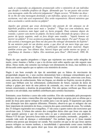 nada se comparadas ao julgamento pronunciado sobre o ministério de um indivíduo
  que desafie o trabalho profético de Hagin. Afirmando que "se um pastor não aceitar
  essa mensagem, então lhe sobrevirá julgamento", Hagin escreve; "O Senhor me disse :
  Se eu lhe der uma mensagem destinada a um indivíduo, igreja ou pastor e eles não a
  aceitarem, você não será responsável. Eles serão responsáveis. Haverá ministros que
  não a aceitarão e cairão mortos no púlpito".

  Aqueles que pensam que essas declarações não passam de vãs ameaças ou de
  hipérbole profética devem ouvir mais o "profeta" : "Digo isso com relutância, mas
  realmente aconteceu num lugar onde eu havia pregado. Duas semanas depois da
  reunião, o pastor caiu morto no púlpito. Eu havia saído chorando da igreja e disse ao
  pastor da igreja seguinte, onde eu fora dirigir uma reunião : "Aquele homem vai
  morrer no púlpito". E isso aconteceu pouquíssimo tempo depois. Por quê? Porque ele
  não aceitou a mensagem que Deus me deu para lhe entregar diretamente do Espírito".
  Se um ministro pode ter um destino assim, o que dizer de um mero leigo que ouse
  questionar a mensagem de Hagin? Na publicação original deste material, Hagin
  também avisou que "nos últimos dias, haverá leigos que cairão mortos na igreja, à
  semelhança de Ananias e Safira. Eles mentiram para Deus". (McConnell, 1988, 66.
  67.)

Hagin diz que aqueles pregadores e leigos que rejeitarem seu ensino serão atingidos de
morte, como Ananias e Safira, e que a ira divina cairá sobre aqueles que não seguem suas
idéias. Desse modo, não somente sua teologia vem diretamente de Jesus, mas também a ira
divina arde contra aqueles que se opõem a seu ministério de ensino.

Hagin é um bom exemplo do tipo de autoridade que os líderes do movimento da
prosperidade alegam ter, e seus escritos demonstram bem o destaque extraordinário que é
dado aos sinais e maravilhas dentro do movimento. Visões, profecias, entrevistas com Jesus,
curas, palavras de conhecimento, falar em línguas, ser abatido no Espírito, nuvens de glória,
rostos que brilham com luz sobrenatural, conhecimento do futuro, rejeição de dores de
cabeça e gripes por meio de uma palavra de comando, etc; esses são os elementos que
tornam emocionante a doutrina da prosperidade. Eles não apenas verificam que Deus está
presente e em atividade, mas também contribuem para sermões fascinantes.

Entretanto, essas histórias e casos não estão sozinhos. Eles são sustentados pelo pressuposto
teológico de que sinais e maravilhas têm um lugar importante na igreja, pois se afirma que o
poder de Jesus para operar milagres foi cedido para o uso da igreja. O argumento que apóia
essa afirmação tem dois aspectos diferentes. Primeiro, observa-se que os milagres são um
fator importante do ministério de Jesus, a maioria dos quais constituída de curas. Na verdade,
dos 33 milagres registrados nos evangelhos, 17 são curas e quatro outros são exorcismos que
envolviam cura. A leitura dos autores dos evangelhos deixa claro que Jesus era capaz de
curar quando quisesse e que ele curou todos os que o procuraram com esse propósito.
Mateus 9.35 diz que "percorria Jesus todas as cidades e povoados, ensinando... pregando... e
curando toda sorte de doenças e enfermidades". Em nenhum lugar se vê Jesus mandar
embora uma pessoa que desejasse ser curada. Nas ocasiões em que se diz que Jesus operou
poucos milagres ou mesmo nenhum, a incredulidade é apresentada como causa imediata
daquilo, embora isso não queira dizer que Jesus não poderia ter exercido seu poder se

                                             23
 