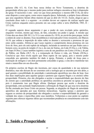 quisesse (Mc 6.5, 6). Com base nessa ênfase no Novo Testamento, a doutrina da
prosperidade afirma que o mesmo poder para realizar milagres encontra-se hoje à disposição
da igreja. O raciocínio é este : uma vez que Jesus permanece o mesmo (Hb 13.8), ele deve
estar disposto a curar agora, como estava naquela época. Sobretudo, o próprio Jesus afirmou
que seus seguidores fariam obras maiores do que as dele (Jo 14.12). Assim, alega-se que a
conclusão disso tudo é a seguinte : os cristãos devem ser capazes de realizar aquilo que
Cristo realizou enquanto estava presente em seu corpo sobre a terra (Duffield, 1983, II :
137-218).

O segundo aspecto desse argumento é que o poder de cura revelado pelos apóstolos,
enquanto viveram, mostra que Jesus, de fato, concedeu seu poder à igreja. A missão que
Cristo deu aos doze (Mt 10.1; Lc 9.1) e aos setenta (Lc 10.9), ao enviá-los para pregar, inclui
a ordem de curar os doentes. Essa incumbência é renovada pelo Cristo ressurreto, em Marcos
16.18, que ordena a imposição de mãos sobre os doentes e acrescenta a promessa de que
estes serão curados. Afirma-se que Lucas registra o cumprimento dessa promessa em seu
livro de Atos, pois ele está repleto de milagres, incluindo as narrativas em que Pedro cura o
homem coxo, na porta do templo (3.1ss.), da cura de Enéias, em Lida (9.32ss.), e de Tabita,
em Jope (9.36ss.). Lucas também registra a cura de um paralítico em Listra (14.8ss.), do pai
de Públio, em Malta (28.7, 8), e a restauração de Êutico à vida, em Trôade (20.9ss.).
Conclui-se que Atos revela aquilo que Deus espera de sua igreja, pois o mesmo poder
concedido aos apóstolos também foi dado à igreja. Portanto, o poder de Jesus para a
realização de milagres é um dom permanente concedido à igreja, e esta deve manifestar tais
sinais e maravilhas em seu dia-a-dia.

Os próprios escritos de Hagin são incomuns, por causa da quantidade e de sua natureza
dramática, mas não deixam de ser coerentes com a teologia que se encontra por trás deles, a
qual garante a possibilidade de autoridade e autenticação apostólicas nos dias de hoje. Isso
traz duas implicações para aquelas igrejas e pastores que seguem Hagin e os ensinos sobre
prosperidade. Primeira, eles são obrigados a aceitar a responsabilidade que decorre do fato
de crerem que a autoridade profética ou apostólica encontra-se presente na igreja de hoje,
pois é exatamente isso que Hagin afirma. Qualquer pessoa que aceite a doutrina da
prosperidade, está aceitando Implicitamente a afirmação de Hagin de que essa nova doutrina
foi-lhe ensinada por Jesus Cristo em pessoa. Segunda, as alegações de Hagin de autoridade
apostólica são apoiadas por suas histórias miraculosas. Aquelas igrejas e pastores que
seguem os ensinos da prosperidade são obrigados a aceitar a responsabilidade de garantir a
validade dos sinais e maravilhas entre seus membros. Voltaremos a esse ponto no capítulo
seguinte para oferecer algumas idéias que recomendam prudência no consentimento com tais
afirmações.




2. Saúde e Prosperidade
                                              24
 