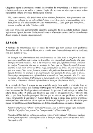 Chegamos agora às promessas centrais da doutrina da prosperidade : o direito que todo
cristão tem de gozar de saúde e riqueza. Hagin não se cansa de dizer que as duas coisas
representam sempre a vontade de Deus para o cristão :

  Nós, como cristãos, não precisamos sofrer reveses financeiros; não precisamos ser
  cativos da pobreza ou da enfermidade! Deus proverá a cura e a prosperidade para
  Seus filhos se eles obedecerem aos Seus mandamentos... Deus quer que Seus filhos...
  tenham o melhor de tudo. (Limiares, 66.)

São essas promessas que tornam tão atraente o evangelho da prosperidade. Embora estejam
logicamente ligadas, faremos distinção aqui entre as afirmações quanto à saúde e aquelas que
dizem respeito à riqueza ou prosperidade.


2.1 Saúde
A teologia da prosperidade não se cansa de repetir que nem doenças nem problemas
financeiros são da vontade de Deus para o cristão, nem é necessário que este se confronte
com eles durante a vida.

  As doenças e as enfermidades não são da vontade de Deus para o Seu povo. Ele não
  quer que a maldição paire sobre os Seus filhos por causa da desobediência; Ele quer
  abençoá-los com a saúde... Não é da vontade de Deus que fiquemos doentes. Nos dias
  do Antigo Testamento, não era da vontade de Deus que os filhos de Israel ficassem
  doentes, e eles eram servos de Deus. Hoje, somos filhos de Deus. Se Sua vontade era
  que nem sequer Seus servos ficassem doentes, não pode ser Sua vontade que Seus filhos
  fiquem doentes! As doenças e as enfermidades não provêm do amor. Deus é amor...
  Nunca diga a ninguém que a enfermidade é a vontade de Deus para nós. Não é! A cura
  e a saúde são a vontade de Deus para a humanidade. Se a enfermidade fosse a vontade
  de Deus, o céu estaria cheio de enfermidades e doenças. (Redimidos, 18-20.)

Se a vontade de Deus é sempre de que o cristão esteja bem, então o contrário deve ser
verdade; a doença nunca é da vontade de Deus para o fiel. O testemunho de Hagin nesta área
é um bom exemplo. Ele alega não ter sofrido mais do que uma dor de cabeça em toda a fase
adulta de sua vida : "A última dor de cabeça que senti foi em agosto de 1933" (Unção, 31).
Mas, o que falar daquelas passagens bíblicas que se referem aos problemas na vida, tais
como, por exemplo, 2 Coríntios 6.4-6, onde Paulo diz que o cristão pode esperar aflições de
todo tipo? Isso não inclui as várias espécies de doença? Hagin diz que não. O cristão pode
passar por problemas, embora Hagin não os defina, mas eles nunca incluem as doenças.

  Falamos em pessoas "aflitas" com enfermidades. Mas a palavra grega aqui traduzida
  "aflições" significa "nas provas" ou "nas provações". (Necessário, 12.)

  Quando a Bíblia fala no sofrimento, não se refere à "enfermidade". Não temos nenhum
  motivo para sofrermos com enfermidades e doenças, porque Jesus nos redimiu delas.
  (Necessário, 8.)


                                             25
 