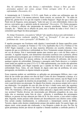 Sim, há sofrimento, mas não doença e enfermidades. Graças a Deus que não
  precisamos padecer tais coisas, porque Cristo carregou sobre Si as nossas
  enfermidades. (Necessário, 43.)

A interpretação de 2 Coríntios 11.23-31, onde Paulo se refere aos sofrimentos que ele
suportou por Cristo, é da mesma natureza. Paulo conclui, no versículo 30 : "Se tenho de
gloriar-me, gloriar-me-ei no que diz respeito à minha fraqueza". Hagin diz que a idéia que
Paulo tem de fraqueza, nessa passagem, "nada tem que ver com enfermidades; trata-se das
provas e provações que o apóstolo acaba de mencionar" (Necessário, 13). Outras passagens
que se referem a aflições são interpretadas de maneira semelhante. Salmos 34.19, por
exemplo, diz : "Muitas são as aflições do justo, mas o Senhor de todas o livra". Este é o
comentário que Hagin faz dessa passagem :

  No Antigo Testamento, essa palavra "aflição" não significa doença nem enfermidade; a
  palavra hebraica realmente significa "teste" ou "provação". É isso que nossos
  problemas são : testes e provações". (El Shaddai, 22.)

E aquelas passagens nas Escrituras onde alguém é mencionado de forma específica como
estando doente, a exemplo de Timóteo (1 Tm 5.23), Epafrodito (Fp 2.27) e Trófimo (2 Tm
4.20)? Hagin responde a isso de duas maneiras diferentes em ocasiões distintas. Uma
resposta diz que as referências à enfermidade no Novo Testamento sempre destacam a cura,
em vez da doença. Esta é mencionada apenas para mostrar que a cura de Deus estava a
caminho. A segunda resposta, sem demonstrar necessária coerência com a primeira, afirma
que aquelas poucas passagens que se referem a um cristão doente devem ser interpretadas no
sentido de que faltava fé à pessoa enferma. Se esta possuísse fé suficiente, não haveria
qualquer registro de enfermidade. Permanece a passagem onde Paulo descreve a si próprio
como tendo um espinho na carne (2 Co 12.7). Mas aparentemente, esse trecho não apresenta
tamanha dificuldade, pois Hagin responde que o espinho de Paulo não se referia a uma
enfermidade física. Antes, ele está falando de algum outro tipo de problema, tal como
perseguição, um demônio ou alguma tentação ao pecado.

Essas respostas podem ser satisfatórias se aplicadas aos personagens bíblicos, mas o que
dizer de um cristão que adoece nos dias de hoje? Como ele deve interpretar a doença, se a
saúde faz parte de seus direitos como cristão? A resposta mais comum, seja de Hagin ou de
qualquer outro pregador da doutrina da prosperidade, é esta : a doença não é um problema
com o qual devamos nos preocupar. Se alguém ficar doente, essa pessoa sempre terá a cura à
sua disposição. Um pregador da cura dos dias de hoje é citado como autor das seguintes
palavras : "Ser curado de câncer é tão fácil quanto ter os pecados perdoados" (Biederwolf,
1934, 10). Entretanto, é óbvio que muitos cristãos adoecem e alguns deles morrem. Por que
isso acontece? Razões diversas são mencionadas por diferentes pregadores da cura, mas
todas elas se encaixam numa lista de cinco : primeira, à semelhança dos personagens
bíblicos, as pessoas de hoje adoecem por falta de fé. Se elas crerem, a cura estará à espera
dela. Segunda, muitas pessoas estão doentes por desconhecerem seus direitos como cristãs.
Elas seriam curadas imediatamente, se conhecessem a interpretação correta da Bíblia.
Terceira, alguns estão doentes simplesmente porque não pedem ajuda. Em quarto lugar, em
alguns casos, existe pecado não confessado, e isso bloqueia o poder da cura. Por fim, há
quem permaneça doente por deixar de expulsar a Satanás mediante a confissão positiva. É

                                             26
 