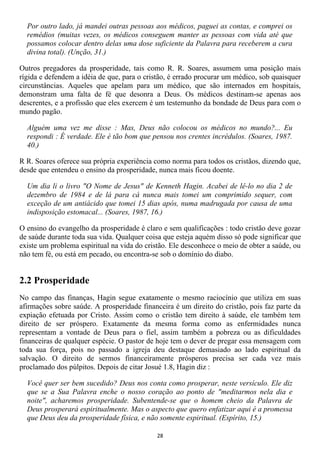 Por outro lado, já mandei outras pessoas aos médicos, paguei as contas, e comprei os
  remédios (muitas vezes, os médicos conseguem manter as pessoas com vida até que
  possamos colocar dentro delas uma dose suficiente da Palavra para receberem a cura
  divina total). (Unção, 31.)

Outros pregadores da prosperidade, tais como R. R. Soares, assumem uma posição mais
rígida e defendem a idéia de que, para o cristão, é errado procurar um médico, sob quaisquer
circunstâncias. Aqueles que apelam para um médico, que são internados em hospitais,
demonstram uma falta de fé que desonra a Deus. Os médicos destinam-se apenas aos
descrentes, e a profissão que eles exercem é um testemunho da bondade de Deus para com o
mundo pagão.

  Alguém uma vez me disse : Mas, Deus não colocou os médicos no mundo?... Eu
  respondi : É verdade. Ele é tão bom que pensou nos crentes incrédulos. (Soares, 1987.
  40.)

R R. Soares oferece sua própria experiência como norma para todos os cristãos, dizendo que,
desde que entendeu o ensino da prosperidade, nunca mais ficou doente.

  Um dia li o livro "O Nome de Jesus" de Kenneth Hagin. Acabei de lê-lo no dia 2 de
  dezembro de 1984 e de lá para cá nunca mais tomei um comprimido sequer, com
  exceção de um antiácido que tomei 15 dias após, numa madrugada por causa de uma
  indisposição estomacal... (Soares, 1987, 16.)

O ensino do evangelho da prosperidade é claro e sem qualificações : todo cristão deve gozar
de saúde durante toda sua vida. Qualquer coisa que esteja aquém disso só pode significar que
existe um problema espiritual na vida do cristão. Ele desconhece o meio de obter a saúde, ou
não tem fé, ou está em pecado, ou encontra-se sob o domínio do diabo.


2.2 Prosperidade
No campo das finanças, Hagin segue exatamente o mesmo raciocínio que utiliza em suas
afirmações sobre saúde. A prosperidade financeira é um direito do cristão, pois faz parte da
expiação efetuada por Cristo. Assim como o cristão tem direito à saúde, ele também tem
direito de ser próspero. Exatamente da mesma forma como as enfermidades nunca
representam a vontade de Deus para o fiel, assim também a pobreza ou as dificuldades
financeiras de qualquer espécie. O pastor de hoje tem o dever de pregar essa mensagem com
toda sua força, pois no passado a igreja deu destaque demasiado ao lado espiritual da
salvação. O direito de sermos financeiramente prósperos precisa ser cada vez mais
proclamado dos púlpitos. Depois de citar Josué 1.8, Hagin diz :

  Você quer ser bem sucedido? Deus nos conta como prosperar, neste versículo. Ele diz
  que se a Sua Palavra enche o nosso coração ao ponto de "meditarmos nela dia e
  noite", acharemos prosperidade. Subentende-se que o homem cheio da Palavra de
  Deus prosperará espiritualmente. Mas o aspecto que quero enfatizar aqui é a promessa
  que Deus deu da prosperidade física, e não somente espiritual. (Espírito, 15.)

                                             28
 