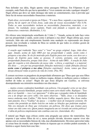 Para defender sua idéia, Hagin aponta várias passagens bíblicas. Em Filipenses 4, por
exemplo, onde Paulo diz que havia aprendido a "viver contente em toda e qualquer situação",
Hagin afirma que deve ser dado destaque não tanto ao contentamento, mas à provisão que
Deus faz de nossas necessidades financeiras e materiais.

  Paulo disse, escrevendo à igreja em Filipos : "E o meu Deus, segundo a sua riqueza em
  glória, há de suprir em Cristo Jesus, cada uma de vossas necessidades" (Fp 4.19).
  Todas as suas necessidades incluem as necessidades financeiras, materiais, e as
  demais. Na realidade, nesse capítulo, Paulo está falando a respeito das coisas
  financeiras e materiais. (Redimidos, 5, 6.)

Ele oferece uma interpretação semelhante de 3 João 2 : "Amado, acima de tudo faço votos
por tua prosperidade e saúde, assim como é próspera a tua alma". Hagin afirma que, nesse
versículo, João não está simplesmente fazendo uma saudação ou expressando um desejo
pessoal, mas revelando a vontade de Deus no sentido de que todos os cristãos gozem de
prosperidade financeira.

  A oração aqui traduzida "faço votos" é "orar" no grego original. Logo, João disse
  aqui. Amado, acima de tudo ORO por tua prosperidade e saúde, assim como é
  próspera a tua alma. Se ele foi motivado pelo Espírito para orar assim, esse deve ser o
  desejo do Espírito para todas as pessoas. É correto, portanto, orar pedindo
  prosperidade financeira, porque João disse : Acima de tudo ORO... A oração de João
  aqui diz respeito a três dimensões da nossa vida : a física, a espiritual, e a material.
  Ele disse : ... oro por tua prosperidade [bênçãos materiais] e saúde [bênçãos físicas]
  assim como é próspera a tua alma [bênçãos espirituais]. Assim, vemos que Deus
  deseja abençoar todas as partes da vida do crente. (Paz, 99.)

É comum ouvirmos os pregadores da prosperidade afirmarem que "Deus quer que seus filhos
comam a melhor comida, vistam as melhores roupas, dirijam os melhores carros e tenham o
melhor de todas as coisas". Hagin diz que Jesus dirigiria um Cadillac, se estivesse
desempenhando seu ministério messiânico nos dias atuais :

  ... muitos crentes confundem humildade com pobreza. Um pregador certa vez me disse
  que fulano possuía humildade, porque andava num carro muito velho. Repliquei : "Isso
  não é ser humilde — isso é ser ignorante!" A idéia que o pregador tinha de humildade
  era a de dirigir um carro velho. Um outro observou : "Sabe, Jesus e os discípulos
  nunca andaram num Cadilac." Não havia Cadilac naquela época. Mas Jesus andou
  num jumento. Era o "Cadilac" da época — o melhor meio de transporte existente. Os
  crentes têm permitido ao diabo lesá-los em todas as bênçãos que poderiam usufruir.
  Não era intenção de Deus que vivêssemos em pobreza. Ele disse que éramos para
  reinar em vida como reis. Quem jamais imaginaria um rei vivendo em estrita pobreza?
  A idéia de pobreza simplesmente não combina com reis. (Autoridade, 48.)

É natural que Hagin ouça críticas contra uma pregação que parece tão materialista. Sua
resposta é que somos filhos do rei e, nessa posição elevada, devemos esperar viver não
apenas com as necessidades básicas da vida, mas abundantemente. Devemos aproveitar todas
as coisas boas do mundo, sem impor limites às riquezas que os cristãos podem acumular. A
história a seguir ilustra bem esse fato :
                                             29
 