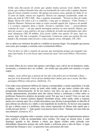 Tenho uma fita-cassete de ensino que ajudou muitas pessoas neste âmbito. Certo
  jovem, que conheço bastante bem, deu seu testemunho de como a fita o ajudou, durante
  uma de nossas reuniões recentes. Há apenas uns poucos anos, quando ele tinha 31 ou
  32 anos de idade, entrou nos negócios. Deixou seu emprego assalariado, tendo em
  mãos um total de USS 5.500... Deu o seguinte testemunho : "Escutei as fitas do irmão
  Hagin. Havia três sobre a fé e a confissão, e uma que se chamava : Como Treinar o
  Espírito Humano. Deitava-me todas as noites ouvindo aquela fita. Ligava-a de manhã
  e a escutava enquanto fazia a barba. Escutei-a repetidas vezes — provavelmente
  centenas de vezes — até que aquela mensagem entrasse no meu espírito. Depois, por
  meio de escutar o meu espírito e de usar a minha fé, já tenho um patrimônio cujo valor
  total ultrapassa USS 30 milhões. Este jovem senhor tem apenas 38 anos, mais ou
  menos, hoje. Ele não é pregador. É negociante. Contou-me como seu espírito lhe tem
  falado e lhe ensinado como investir e como comprar terras. (Dirigido, 129, 130.)

Isto se aplica aos ministros da palavra e também às pessoas leigas. Um pregador que possua
cem casas, por exemplo, é coerente com o cristianismo bíblico.

  Você já deve ter lido a respeito de pessoas que murmuram porque um pregador tem
  uma casa bonita. E se ele tivesse uma centena de casas? Isto seria bíblico. (Necessário,
  20.)



Se somos filhos do rei e temos não apenas o privilégio, mas o dever de ser prósperos, então,
novamente, o contrário deve ser verdade : um cristão que seja pobre tem somente a si para
culpar.

  Amigos, vocês sabem que a maioria de nós não é tão pobre por ter honrado a Deus —
  mas por tê-lo desonrado. Vocês devem também dizer amém, pois isso é assim. Dei-lhes
  passagens bíblicas como prova. (Authority, 22.)

Com todas essas promessas bíblicas de riqueza e prosperidade, a mente inquiridora é levada
a indagar, como fizemos acima, na parte sobre saúde, por que tantos cristãos não estão
prosperando financeiramente. Se há um motivo, este deve ser que os cristãos de todo o
mundo, aparentemente, procedem mais das classes baixas e continuam a sofrer todos os
problemas financeiros próprios da posição social. Por que isso é assim? Uma vez que esta
pergunta tem a mesma essência daquela formulada acima, sobre saúde, então a resposta
parece ser a mesma aqui. Ou o cristão desconhece seus direitos à prosperidade ou falta-lhe fé
para afirmar tais direitos ou o diabo o está impedindo de recebê-los. Se houver uma suspeita
de que a última causa é o problema, uma sonora repreensão irá liberar tudo aquilo que o
cristão tem por direito. "... tudo quanto você precisa fazer é dizer : 'Satanás, tire suas mãos do
meu dinheiro'. (Limiares, 67.)

Nas mensagens pregadas sobre o assunto, existe mais uma razão que freqüentemente aparece
para explicar a falta de prosperidade entre cristãos. Ela surge na mesma hora, a cada
domingo, quando se diz, durante a oferta, que alguns cristãos estão sofrendo com
dificuldades financeiras porque não estão dando o suficiente para a obra de Deus. A regra
espiritual das finanças e essa : se queremos mais, precisamos dar mais.
                                               30
 