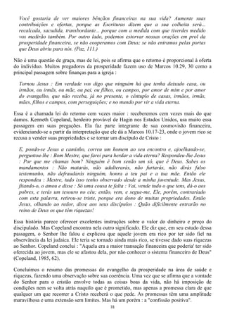 Você gostaria de ver maiores bênçãos financeiras na sua vida? Aumente suas
  contribuições e ofertas, porque as Escrituras dizem que a sua colheita será...
  recalcada, sacudida, transbordante... porque com a medida com que tiverdes medido
  vos medirão também. Por outro lado, podemos estorvar nossas orações em prol da
  prosperidade financeira, se não cooperamos com Deus; se não entramos pelas portas
  que Deus abriu para nós. (Paz, 111.)

Não é uma questão de graça, mas de lei, pois se afirma que o retorno é proporcional à oferta
do indivíduo. Muitos pregadores da prosperidade fazem uso de Marcos 10.29, 30 como a
principal passagem sobre finanças para a igreja :

  Tornou Jesus : Em verdade vos digo que ninguém há que tenha deixado casa, ou
  irmãos, ou irmãs, ou mãe, ou pai, ou filhos, ou campos, por amor de mim e por amor
  do evangelho, que não receba, já no presente, o cêntuplo de casas, irmãos, irmãs,
  mães, filhos e campos, com perseguições; e no mundo por vir a vida eterna.

Essa é a chamada lei do retorno cem vezes maior : receberemos cem vezes mais do que
damos. Kenneth Copeland, herdeiro provável de Hagin nos Estados Unidos, usa muito essa
passagem em suas pregações. Ela faz parte integrante de sua cosmovisão financeira,
evidenciando-se a partir da interpretação que ele dá a Marcos 10.17-23, onde o jovem rico se
recusa a vender suas propriedades e se tornar um discípulo de Cristo :

  E, pondo-se Jesus a caminho, correu um homem ao seu encontro e, ajoelhando-se,
  perguntou-lhe : Bom Mestre, que farei para herdar a vida eterna? Respondeu-lhe Jesus
  : Por que me chamas bom? Ninguém é bom senão um só, que é Deus. Sabes os
  mandamentos : Não matarás, não adulterarás, não furtarás, não dirás falso
  testemunho, não defraudarás ninguém, honra a teu pai e a tua mãe. Então ele
  respondeu : Mestre, tudo isso tenho observado desde a minha juventude. Mas Jesus,
  fitando-o, o amou e disse : Só uma cousa te falta : Vai, vende tudo o que tens, dá-o aos
  pobres, e terás um tesouro no céu; então, vem, e segue-me, Ele, porém, contrariado
  com esta palavra, retirou-se triste, porque era dono de muitas propriedades. Então
  Jesus, olhando ao redor, disse aos seus discípulos : Quão dificilmente entrarão no
  reino de Deus os que têm riquezas!

Essa história parece oferecer excelentes instruções sobre o valor do dinheiro e preço do
discipulado. Mas Copeland encontra nela outro significado. Ele diz que, em seu estudo dessa
passagem, o Senhor lhe falou e explicou que aquele jovem era rico por ter sido fiel na
observância da lei judaica. Ele teria se tornado ainda mais rico, se tivesse dado suas riquezas
ao Senhor. Copeland conclui : "Aquela era a maior transação financeira que poderia' ter sido
oferecida ao jovem, mas ele se afastou dela, por não conhecer o sistema financeiro de Deus"
(Copeland, 1985, 62).

Concluímos o resumo das promessas do evangelho da prosperidade na área de saúde e
riquezas, fazendo uma observação sobre sua coerência. Uma vez que se afirma que a vontade
do Senhor para o cristão envolve todas as coisas boas da vida, não há imposição de
condições nem se volta atrás naquilo que é prometido, mas apenas a promessa clara de que
qualquer um que recorrer a Cristo receberá o que pede. As promessas têm uma amplitude
maravilhosa e uma extensão sem limites. Mas há um porém : a "confissão positiva".
                                              31
 