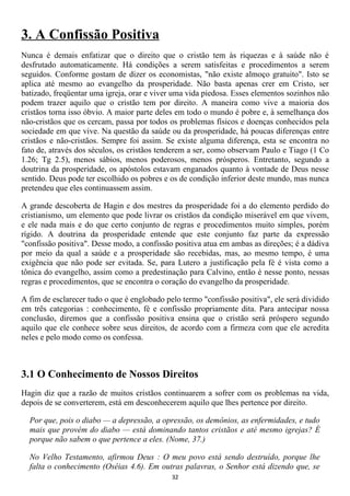 3. A Confissão Positiva
Nunca é demais enfatizar que o direito que o cristão tem às riquezas e à saúde não é
desfrutado automaticamente. Há condições a serem satisfeitas e procedimentos a serem
seguidos. Conforme gostam de dizer os economistas, "não existe almoço gratuito". Isto se
aplica até mesmo ao evangelho da prosperidade. Não basta apenas crer em Cristo, ser
batizado, freqüentar uma igreja, orar e viver uma vida piedosa. Esses elementos sozinhos não
podem trazer aquilo que o cristão tem por direito. A maneira como vive a maioria dos
cristãos torna isso óbvio. A maior parte deles em todo o mundo é pobre e, à semelhança dos
não-cristãos que os cercam, passa por todos os problemas físicos e doenças conhecidos pela
sociedade em que vive. Na questão da saúde ou da prosperidade, há poucas diferenças entre
cristãos e não-cristãos. Sempre foi assim. Se existe alguma diferença, esta se encontra no
fato de, através dos séculos, os cristãos tenderem a ser, como observam Paulo e Tiago (1 Co
1.26; Tg 2.5), menos sábios, menos poderosos, menos prósperos. Entretanto, segundo a
doutrina da prosperidade, os apóstolos estavam enganados quanto à vontade de Deus nesse
sentido. Deus pode ter escolhido os pobres e os de condição inferior deste mundo, mas nunca
pretendeu que eles continuassem assim.

A grande descoberta de Hagin e dos mestres da prosperidade foi a do elemento perdido do
cristianismo, um elemento que pode livrar os cristãos da condição miserável em que vivem,
e ele nada mais e do que certo conjunto de regras e procedimentos muito simples, porém
rígido. A doutrina da prosperidade entende que este conjunto faz parte da expressão
"confissão positiva". Desse modo, a confissão positiva atua em ambas as direções; é a dádiva
por meio da qual a saúde e a prosperidade são recebidas, mas, ao mesmo tempo, é uma
exigência que não pode ser evitada. Se, para Lutero a justificação pela fé é vista como a
tônica do evangelho, assim como a predestinação para Calvino, então é nesse ponto, nessas
regras e procedimentos, que se encontra o coração do evangelho da prosperidade.

A fim de esclarecer tudo o que é englobado pelo termo "confissão positiva", ele será dividido
em três categorias : conhecimento, fé e confissão propriamente dita. Para antecipar nossa
conclusão, diremos que a confissão positiva ensina que o cristão será próspero segundo
aquilo que ele conhece sobre seus direitos, de acordo com a firmeza com que ele acredita
neles e pelo modo como os confessa.



3.1 O Conhecimento de Nossos Direitos
Hagin diz que a razão de muitos cristãos continuarem a sofrer com os problemas na vida,
depois de se converterem, está em desconhecerem aquilo que lhes pertence por direito.

  Por que, pois o diabo — a depressão, a opressão, os demônios, as enfermidades, e tudo
  mais que provém do diabo — está dominando tantos cristãos e até mesmo igrejas? É
  porque não sabem o que pertence a eles. (Nome, 37.)

  No Velho Testamento, afirmou Deus : O meu povo está sendo destruído, porque lhe
  falta o conhecimento (Oséias 4.6). Em outras palavras, o Senhor está dizendo que, se
                                             32
 