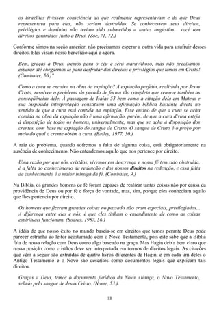 os israelitas tivessem consciência do que realmente representavam e do que Deus
  representava para eles, não seriam destruídos. Se conhecessem seus direitos,
  privilégios e domínios não teriam sido submetidos a tantas angústias... você tem
  direitos garantidos junto a Deus. (Zoe, 71, 72.)

Conforme vimos na seção anterior, não precisamos esperar a outra vida para usufruir desses
direitos. Eles visam nosso benefício aqui e agora.

  Bem, graças a Deus, iremos para o céu e será maravilhoso, mas não precisamos
  esperar até chegarmos lá para desfrutar dos direitos e privilégios que temos em Cristo!
  (Combater, 56.)"

  Como a cura se encaixa na obra da expiação? A expiação perfeita, realizada por Jesus
  Cristo, resolveu o problema do pecado de forma tão completa que remove também as
  conseqüências dele. À passagem de Isaías 53 bem como a citação dela em Mateus e
  sua inspirada interpretação constituem uma afirmação bíblica bastante direta no
  sentido de que a cura está contida na expiação. Esse ensino de que a cura se acha
  contida na obra da expiação não é uma afirmação, porém, de que a cura divina esteja
  à disposição de todos os homens, universalmente, mas que se acha à disposição dos
  crentes, com base na expiação do sangue de Cristo. O sangue de Cristo é o preço por
  meio do qual o crente obtém a cura. (Bailey, 1977, 50.)

A raiz do problema, quando sofremos a falta de alguma coisa, está obrigatoriamente na
ausência de conhecimento. Não entendemos aquilo que nos pertence por direito.

  Uma razão por que nós, cristãos, vivemos em descrença e nossa fé tem sido obstruída,
  é a falta do conhecimento da redenção e dos nossos direitos na redenção, e essa falta
  de conhecimento é a maior inimiga da fé. (Combater, 9.)

Na Bíblia, os grandes homens de fé foram capazes de realizar tantas coisas não por causa da
providência de Deus ou por fé e força de vontade, mas, sim, porque eles conheciam aquilo
que lhes pertencia por direito.

  Os homens que fizeram grandes coisas no passado não eram especiais, privilegiados...
  A diferença entre eles e nós, é que eles tinham o entendimento de como as coisas
  espirituais funcionam. (Soares, 1987, 56.)

A idéia de que nosso êxito no mundo baseia-se em direitos que temos perante Deus pode
parecer estranha ao leitor acostumado com o Novo Testamento, pois este sabe que a Bíblia
fala de nossa relação com Deus como algo baseado na graça. Mas Hagin deixa bem claro que
nossa posição como cristãos deve ser interpretada em termos de direitos legais. As citações
que vêm a seguir são extraídas de quatro livros diferentes de Hagin, e em cada um deles o
Antigo Testamento e o Novo são descritos como documentos legais que explicam tais
direitos.

  Graças a Deus, temos o documento jurídico da Nova Aliança, o Novo Testamento,
  selado pelo sangue de Jesus Cristo. (Nome, 53.)

                                            33
 