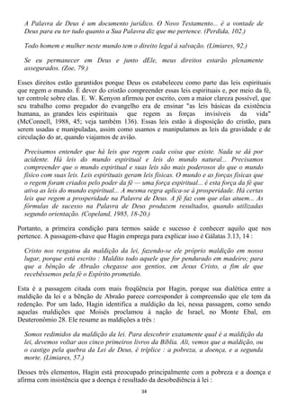 A Palavra de Deus é um documento jurídico. O Novo Testamento... é a vontade de
  Deus para eu ter tudo quanto a Sua Palavra diz que me pertence. (Perdida, 102.)

  Todo homem e mulher neste mundo tem o direito legal à salvação. (Limiares, 92.)

  Se eu permanecer em Deus e junto dEle, meus direitos estarão plenamente
  assegurados. (Zoe, 79.)

Esses direitos estão garantidos porque Deus os estabeleceu como parte das leis espirituais
que regem o mundo. É dever do cristão compreender essas leis espirituais e, por meio da fé,
ter controle sobre elas. E. W. Kenyon afirmou por escrito, com a maior clareza possível, que
seu trabalho como pregador do evangelho era de ensinar "as leis básicas da existência
humana, as grandes leis espirituais que regem as forças invisíveis da vida"
(McConnell, 1988, 45; veja também 136). Essas leis estão à disposição do cristão, para
serem usadas e manipuladas, assim como usamos e manipulamos as leis da gravidade e de
circulação do ar, quando viajamos de avião.

  Precisamos entender que há leis que regem cada coisa que existe. Nada se dá por
  acidente. Há leis do mundo espiritual e leis do mundo natural... Precisamos
  compreender que o mundo espiritual e suas leis são mais poderosos do que o mundo
  físico com suas leis. Leis espirituais geram leis físicas. O mundo e as forças físicas que
  o regem foram criados pelo poder da fé — uma força espiritual... é esta força da fé que
  ativa as leis do mundo espiritual... A mesma regra aplica-se à prosperidade. Há certas
  leis que regem a prosperidade na Palavra de Deus. A fé faz com que elas atuem... As
  fórmulas de sucesso na Palavra de Deus produzem resultados, quando utilizadas
  segundo orientação. (Copeland, 1985, 18-20.)

Portanto, a primeira condição para termos saúde e sucesso é conhecer aquilo que nos
pertence. A passagem-chave que Hagin emprega para explicar isso é Gálatas 3.13, 14 :

  Cristo nos resgatou da maldição da lei, fazendo-se ele próprio maldição em nosso
  lugar, porque está escrito : Maldito todo aquele que for pendurado em madeiro; para
  que a bênção de Abraão chegasse aos gentios, em Jesus Cristo, a fim de que
  recebêssemos pela fé o Espírito prometido.

Esta é a passagem citada com mais freqüência por Hagin, porque sua dialética entre a
maldição da lei e a bênção de Abraão parece corresponder à compreensão que ele tem da
redenção. Por um lado, Hagin identifica a maldição da lei, nessa passagem, como sendo
aquelas maldições que Moisés proclamou à nação de Israel, no Monte Ebal, em
Deuteronômio 28. Ele resume as maldições a três :

  Somos redimidos da maldição da lei. Para descobrir exatamente qual é a maldição da
  lei, devemos voltar aos cinco primeiros livros da Bíblia. Ali, vemos que a maldição, ou
  o castigo pela quebra da Lei de Deus, é tríplice : a pobreza, a doença, e a segunda
  morte. (Limiares, 57.)

Desses três elementos, Hagin está preocupado principalmente com a pobreza e a doença e
afirma com insistência que a doença é resultado da desobediência à lei :
                                              34
 