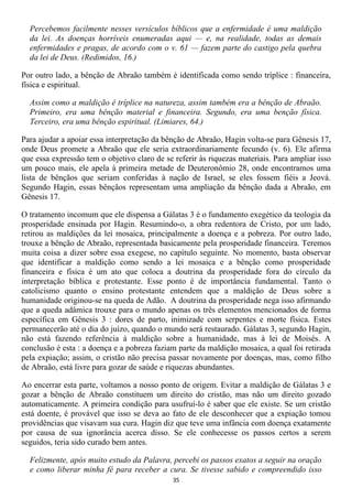 Percebemos facilmente nesses versículos bíblicos que a enfermidade é uma maldição
  da lei. As doenças horríveis enumeradas aqui — e, na realidade, todas as demais
  enfermidades e pragas, de acordo com o v. 61 — fazem parte do castigo pela quebra
  da lei de Deus. (Redimidos, 16.)

Por outro lado, a bênção de Abraão também é identificada como sendo tríplice : financeira,
física e espiritual.

  Assim como a maldição é tríplice na natureza, assim também era a bênção de Abraão.
  Primeiro, era uma bênção material e financeira. Segundo, era uma benção física.
  Terceiro, era uma bênção espiritual. (Limiares, 64.)

Para ajudar a apoiar essa interpretação da bênção de Abraão, Hagin volta-se para Gênesis 17,
onde Deus promete a Abraão que ele seria extraordinariamente fecundo (v. 6). Ele afirma
que essa expressão tem o objetivo claro de se referir às riquezas materiais. Para ampliar isso
um pouco mais, ele apela à primeira metade de Deuteronômio 28, onde encontramos uma
lista de bênçãos que seriam conferidas à nação de Israel, se eles fossem fiéis a Jeová.
Segundo Hagin, essas bênçãos representam uma ampliação da bênção dada a Abraão, em
Gênesis 17.

O tratamento incomum que ele dispensa a Gálatas 3 é o fundamento exegético da teologia da
prosperidade ensinada por Hagin. Resumindo-o, a obra redentora de Cristo, por um lado,
retirou as maldições da lei mosaica, principalmente a doença e a pobreza. Por outro lado,
trouxe a bênção de Abraão, representada basicamente pela prosperidade financeira. Teremos
muita coisa a dizer sobre essa exegese, no capítulo seguinte. No momento, basta observar
que identificar a maldição como sendo a lei mosaica e a bênção como prosperidade
financeira e física é um ato que coloca a doutrina da prosperidade fora do círculo da
interpretação bíblica e protestante. Esse ponto é de importância fundamental. Tanto o
catolicismo quanto o ensino protestante entendem que a maldição de Deus sobre a
humanidade originou-se na queda de Adão. A doutrina da prosperidade nega isso afirmando
que a queda adâmica trouxe para o mundo apenas os três elementos mencionados de forma
específica em Gênesis 3 : dores de parto, inimizade com serpentes e morte física. Estes
permanecerão até o dia do juízo, quando o mundo será restaurado. Gálatas 3, segundo Hagin,
não está fazendo referência à maldição sobre a humanidade, mas à lei de Moisés. A
conclusão é esta : a doença e a pobreza faziam parte da maldição mosaica, a qual foi retirada
pela expiação; assim, o cristão não precisa passar novamente por doenças, mas, como filho
de Abraão, está livre para gozar de saúde e riquezas abundantes.

Ao encerrar esta parte, voltamos a nosso ponto de origem. Evitar a maldição de Gálatas 3 e
gozar a bênção de Abraão constituem um direito do cristão, mas não um direito gozado
automaticamente. A primeira condição para usufruí-lo é saber que ele existe. Se um cristão
está doente, é provável que isso se deva ao fato de ele desconhecer que a expiação tomou
providências que visavam sua cura. Hagin diz que teve uma infância com doença exatamente
por causa de sua ignorância acerca disso. Se ele conhecesse os passos certos a serem
seguidos, teria sido curado bem antes.

  Felizmente, após muito estudo da Palavra, percebi os passos exatos a seguir na oração
  e como liberar minha fé para receber a cura. Se tivesse sabido e compreendido isso
                                              35
 