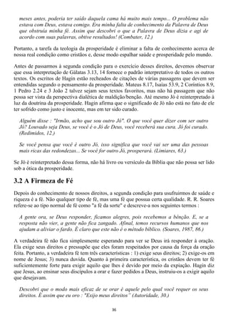 meses antes, poderia ter saído daquela cama há muito mais tempo... O problema não
  estava com Deus, estava comigo. Era minha falta de conhecimento da Palavra de Deus
  que obstruía minha fé. Assim que descobri o que a Palavra de Deus dizia e agi de
  acordo com suas palavras, obtive resultados! (Combater, 12.)

Portanto, a tarefa da teologia da prosperidade é eliminar a falta de conhecimento acerca de
nossa real condição como cristãos e, desse modo espalhar saúde e prosperidade pelo mundo.

Antes de passarmos à segunda condição para o exercício desses direitos, devemos observar
que essa interpretação de Gálatas 3.13, 14 fornece o padrão interpretativo de todos os outros
textos. Os escritos de Hagin estão recheados de citações de várias passagens que devem ser
entendidas segundo o pensamento da prosperidade. Mateus 8.17, Isaías 53.9, 2 Coríntios 8.9,
1 Pedro 2.24 e 3 João 2 talvez sejam seus textos favoritos, mas não há passagem que não
possa ser vista da perspectiva dialética de maldição/benção. Até mesmo Jó é reinterpretado à
luz da doutrina da prosperidade. Hagin afirma que o significado de Jó não está no fato de ele
ter sofrido como justo e inocente, mas em ter sido curado.

  Alguém disse : "Irmão, acho que sou outro Jó". O que você quer dizer com ser outro
  Jó? Louvado seja Deus, se você é o Jó de Deus, você receberá sua cura. Jó foi curado.
  (Redimidos, 12.)

  Se você pensa que você é outro Jó, isso significa que você vai ser uma das pessoas
  mais ricas das redondezas... Se você for outro Jó, prosperará. (Limiares, 63.)

Se Jó é reinterpretado dessa forma, não há livro ou versículo da Bíblia que não possa ser lido
sob a ótica da prosperidade.

3.2 A Firmeza de Fé
Depois do conhecimento de nossos direitos, a segunda condição para usufruirmos de saúde e
riqueza é a fé. Não qualquer tipo de fé, mas uma fé que possua certa qualidade. R. R. Soares
refere-se ao tipo normal de fé como "a fé da sorte" e descreve-a nos seguintes termos :

  A gente ora, se Deus responder, ficamos alegres, pois recebemos a bênção. E, se a
  resposta não vier, a gente não fica zangado. Afinal, temos recursos humanos que nos
  ajudam a aliviar o fardo. É claro que este não é o método bíblico. (Soares, 1987, 86.)

A verdadeira fé não fica simplesmente esperando para ver se Deus irá responder à oração.
Ela exige seus direitos e pressupõe que eles foram respeitados por causa da força da oração
feita. Portanto, a verdadeira fé tem três características : 1) exige seus direitos; 2) exige-os em
nome de Jesus; 3) nunca duvida. Quanto à primeira característica, os cristãos devem ter fé
suficientemente forte para exigir aquilo que lhes é devido por meio da expiação. Hagin diz
que Jesus, ao ensinar seus discípulos a orar e fazer pedidos a Deus, instruiu-os a exigir aquilo
que desejavam.

  Descobri que o modo mais eficaz de se orar é aquele pelo qual você requer os seus
  direitos. É assim que eu oro : "Exijo meus direitos” (Autoridade, 30.)

                                               36
 