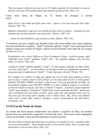 Não precisamos esforçar-nos para ter fé. É simples questão de reivindicar os nossos
  direitos e de usar com ousadia aquilo que sabemos pertencer-nos. (Paz, 23.)

Corno     bom    aluno    de    Hagin,     R.        R.   Soares   dá   destaque   à   mesma
coisa :

  Deus já fez o que tinha que fazer para você... Agora é você que tem que fazer algo.
  (Soares, 1987, 26.)

  Quando começamos a agir por este método de Deus não só estamos... entrando por um
  caminho que nos fará possuir o que quisermos. (Soares, 1987, 35.)

  ... somos nós que decidimos o que teremos ou não. (Soares, 1987, 36.)

A insistência em que a oração seja dirigida a Deus não como pedido, mas como exigência,
tem uma justificativa exegética : "pedir" realmente significa "exigir". Essa explicação lexical
repete-se muito nos escritos de Hagin e aparece invariavelmente como parte de sua exegese
de João 14.12-14.

  Examinemos esses textos bíblicos no Novo Testamento Grego. A palavra grega, aqui
  traduzida como "pedir" significa "exigir". Ou : "Se exigirdes alguma coisa em meu
  nome, eu o farei." (Paz, 82.)

  A palavra "pedir" também significa "exigir". "E tudo quanto exigirdes em Meu Nome,
  isso /Eu, Jesus/ farei"... A Concordância de Strong ressalta este significado da palavra
  grega que aqui é traduzida por "pedir" : "exigir algo que é devido." (Nome, 70.)

  Em verdade, em verdade vos digo que aquele que crê em mim, fará também as obras
  que eu faço, e outras maiores fará, porque eu vou para junto do Pai. E tudo quanto
  pedirdes EM MEU NOME, isso farei, a fim de que o Pai seja glorificado no Filho. Se
  me pedirdes alguma coisa EM MEU NOME, eu o farei. Embora usamos os versículos
  acima em relação à oração, eles não se referem à oração... A palavra grega traduzida
  "pedir" aqui significa "reivindicar". Então Jesus estava realmente dizendo : Aquilo que
  você reivindicar em meu Nome, eu farei. Jesus, aqui, não está falando sobre orar ao
  Pai para que Ele possa fazer alguma coisa a nosso favor. Não, Jesus está falando
  sobre usar o nome dEle contra o inimigo e contra circunstâncias da vida diária.
  (Combater, 74.)

3.3 O Uso do Nome de Jesus
Ao cristão não basta apenas compreender seus direitos e exigi-los de Deus; ele também
precisa fazer isso utilizando a expressão "em nome de Jesus". Esse nome, assim empregado,
coloca em atividade a força das leis espirituais na esfera celestial.

  Ha uma chave à oração que destravará as portas e as janelas do céu e satisfará todas
  as nossas necessidades... Jesus mandou pedir ao Pai em Seu Nome. Essa é a chave que
  destravará o céu em nosso favor. (Paz, 16.)

                                                37
 