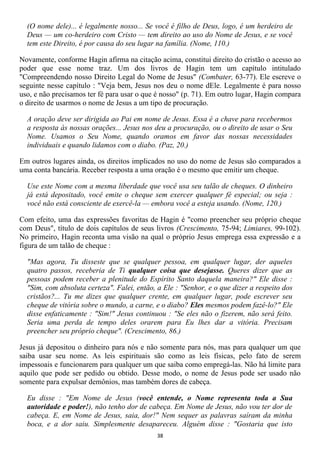 (O nome dele)... é legalmente nosso... Se você é filho de Deus, logo, é um herdeiro de
  Deus — um co-herdeiro com Cristo — tem direito ao uso do Nome de Jesus, e se você
  tem este Direito, é por causa do seu lugar na família. (Nome, 110.)

Novamente, conforme Hagin afirma na citação acima, constitui direito do cristão o acesso ao
poder que esse nome traz. Um dos livros de Hagin tem um capítulo intitulado
"Compreendendo nosso Direito Legal do Nome de Jesus" (Combater, 63-77). Ele escreve o
seguinte nesse capítulo : "Veja bem, Jesus nos deu o nome dEle. Legalmente é para nosso
uso, e não precisamos ter fé para usar o que é nosso" (p. 71). Em outro lugar, Hagin compara
o direito de usarmos o nome de Jesus a um tipo de procuração.

  A oração deve ser dirigida ao Pai em nome de Jesus. Essa é a chave para recebermos
  a resposta às nossas orações... Jesus nos deu a procuração, ou o direito de usar o Seu
  Nome. Usamos o Seu Nome, quando oramos em favor das nossas necessidades
  individuais e quando lidamos com o diabo. (Paz, 20.)

Em outros lugares ainda, os direitos implicados no uso do nome de Jesus são comparados a
uma conta bancária. Receber resposta a uma oração é o mesmo que emitir um cheque.

  Use este Nome com a mesma liberdade que você usa seu talão de cheques. O dinheiro
  já está depositado, você emite o cheque sem exercer qualquer fé especial; ou seja :
  você não está consciente de exercê-la — embora você a esteja usando. (Nome, 120.)

Com efeito, uma das expressões favoritas de Hagin é "como preencher seu próprio cheque
com Deus", título de dois capítulos de seus livros (Crescimento, 75-94; Limiares, 99-102).
No primeiro, Hagin reconta uma visão na qual o próprio Jesus emprega essa expressão e a
figura de um talão de cheque :

  "Mas agora, Tu disseste que se qualquer pessoa, em qualquer lugar, der aqueles
  quatro passos, receberia de Ti qualquer coisa que desejasse. Queres dizer que as
  pessoas podem receber a plenitude do Espírito Santo daquela maneira?" Ele disse :
  "Sim, com absoluta certeza". Falei, então, a Ele : "Senhor, e o que dizer a respeito dos
  cristãos?... Tu me dizes que qualquer crente, em qualquer lugar, pode escrever seu
  cheque de vitória sobre o mundo, a carne, e o diabo? Eles mesmos podem fazê-lo?" Ele
  disse enfaticamente : "Sim!" Jesus continuou : "Se eles não o fizerem, não será feito.
  Seria uma perda de tempo deles orarem para Eu lhes dar a vitória. Precisam
  preencher seu próprio cheque". (Crescimento, 86.)

Jesus já depositou o dinheiro para nós e não somente para nós, mas para qualquer um que
saiba usar seu nome. As leis espirituais são como as leis físicas, pelo fato de serem
impessoais e funcionarem para qualquer um que saiba como empregá-las. Não há limite para
aquilo que pode ser pedido ou obtido. Desse modo, o nome de Jesus pode ser usado não
somente para expulsar demônios, mas também dores de cabeça.

  Eu disse : "Em Nome de Jesus (você entende, o Nome representa toda a Sua
  autoridade e poder!), não tenho dor de cabeça. Em Nome de Jesus, não vou ter dor de
  cabeça. E, em Nome de Jesus, saia, dor!" Nem sequer as palavras saíram da minha
  boca, e a dor saiu. Simplesmente desapareceu. Alguém disse : "Gostaria que isto
                                             38
 