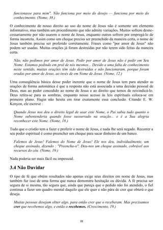 funcionasse para mim". Não funciona por meio do desejo — funciona por meio do
  conhecimento. (Nome, 38.)

O conhecimento de nosso direito ao uso do nome de Jesus não é somente um elemento
informativo, mas também um procedimento que não admite variações. Muitos sofrem desne-
cessariamente por não usarem o nome de Jesus, enquanto outros sofrem por empregá-lo de
forma incorreta. Assim como um cheque precisa ser preenchido da maneira certa, o nome de
Jesus também precisa ser proferido corretamente. Frases como "por amor de Jesus" não
podem ser usadas. Muitas orações já foram destruídas por não terem sido feitas da maneira
certa.

  Não, não pedimos por amor de Jesus. Pedir por amor de Jesus não é pedir em Seu
  Nome. Estamos pedindo em prol de nós mesmos... Devido a uma falta de conhecimento
  neste sentido, muitas orações têm sido destruídas e não funcionaram, porque foram
  oradas por amor de Jesus, ao invés de em Nome de Jesus. (Nome, 12.)

Uma conseqüência básica desse poder inerente que o nome de Jesus tem para atender as
orações de forma automática é que a resposta não está associada a uma decisão pessoal de
Deus, mas ao poder concedido ao nome de Jesus e ao direito que temos de reivindicá-lo.
Deus retira-se para as sombras, enquanto nosso acesso às leis espirituais coloca-se em
primeiro plano. Hagin não hesita em tirar exatamente essa conclusão. Citando E. W.
Kenyon, ele escreve :

  Quando Jesus nos deu o direito legal de usar este Nome, o Pai sabia tudo quanto o
  Nome subentenderia quando fosse sussurrado na oração... e é a Sua alegria
  reconhecer este Nome. (Nome, 18.)

Tudo que o cristão tem a fazer e proferir o nome de Jesus, e nada lhe será negado. Recorrer a
seu poder espiritual é como preencher um cheque para sacar dinheiro de um banco.

  Falemos de Jesus! Falemos do Nome de Jesus! Ele nos deu, individualmente, um
  cheque assinado, dizendo : "Preencha-o". Deu-nos um cheque assinado, cobrável aos
  recursos do céu. (Nome, 19.)

Nada poderia ser mais fácil ou impessoal.

3.4 Não Duvidar
O tipo de fé que obtém resultados não apenas exige seus direitos em nome de Jesus, mas
também faz isso de uma forma que nunca demonstra hesitação ou dúvida. A fé precisa ser
segura de si mesma, tão segura que, ainda que pareça que o pedido não foi atendido, o fiel
continua a fazer um quadro mental daquilo que ele quer e não pára de crer que obterá o que
deseja.

  Muitas pessoas desejam obter algo, para então crer que o receberam. Mas precisamos
  crer que recebemos algo, e então o recebemos. (Crescimento, 19.)


                                             39
 