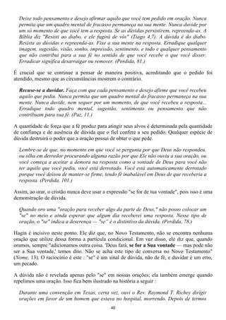 Deixe todo pensamento e desejo afirmar aquilo que você tem pedido em oração. Nunca
  permita que um quadro mental de fracasso permaneça na sua mente. Nunca duvide por
  um só momento de que você tem a resposta. Se as dúvidas persistirem, repreenda-as. A
  Bíblia diz ''Resisti ao diabo, e ele fugirá de vós" (Tiago 4.7). A dúvida é do diabo.
  Resista as dúvidas e repreenda-as. Fixe a sua mente na resposta. Erradique qualquer
  imagem, sugestão, visão, sonho, impressão, sentimento, e todo e qualquer pensamento
  que não contribui para a sua fé no sentido de que você recebe o que você disser.
  Erradicar significa desarraigar ou remover. (Perdida, 81.)

É crucial que se continue a pensar de maneira positiva, acreditando que o pedido foi
atendido, mesmo que as circunstâncias mostrem o contrário.

  Recuse-se a duvidar. Faça com que cada pensamento e desejo afirme que você recebeu
  aquilo que pediu. Nunca permita que um quadro mental do fracasso permaneça na sua
  mente. Nunca duvide, nem sequer por um momento, de que você recebeu a resposta...
  Erradique todo quadro mental, sugestão, sentimento ou pensamento que não
  contribuam para sua fé. (Paz, 11.)

A quantidade de força que a fé produz para atingir seus alvos é determinada pela quantidade
de confiança e de ausência de dúvida que o fiel confere a seu pedido. Qualquer espécie de
dúvida destruirá o poder que a oração possui de obter o que pede.

  Lembre-se de que, no momento em que você se pergunta por que Deus não respondeu,
  ou olha em derredor procurando alguma razão por que Ele não ouviu a sua oração, ou
  você começa a aceitar a demora na resposta como a vontade de Deus para você não
  ter aquilo que você pediu, você está derrotado. Você está automaticamente derrotado
  porque você deixou de manter-se firme, tendo fé inabalável em Deus de que receberia a
  resposta. (Perdida, 101.)

Assim, ao orar, o cristão nunca deve usar a expressão ''se for de tua vontade", pois isso é uma
demonstração de dúvida.

  Quando oro uma ''oração para receber algo da parte de Deus," não posso colocar um
  "se" no meio e ainda esperar que algum dia receberei uma resposta. Nesse tipo de
  oração, o "se" indica a descrença — "se” é o distintivo da dúvida. (Perdida, 78.)

Hagin é incisivo neste ponto. Ele diz que, no Novo Testamento, não se encontra nenhuma
oração que utilize dessa forma a partícula condicional. Em vez disso, ele diz que, quando
oramos, sempre "adicionamos outra coisa. 'Deus fará, se for a Sua vontade — mas pode não
ser a Sua vontade,' temos dito. Não se acha este tipo de conversa no Novo Testamento"
(Nome, 13). O raciocínio é este : "se" é um sinal de dúvida, não de fé, e duvidar é um erro,
um pecado.

A dúvida não é revelada apenas pelo "se" em nossas orações; ela também emerge quando
repelimos uma oração. Isso fica bem ilustrado na história a seguir :

  Durante uma convenção em Texas, certa vez, ouvi o Rev. Raymond T. Richey dirigir
  orações em favor de um homem que estava no hospital, morrendo. Depois de termos
                                              40
 