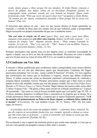 orado, demos graças a Deus porque Ele nos atendera. O irmão Richey começou a
  descer do púlpito, mas depois voltou até ao microfone. Perguntou quantos na
  congregação iriam continuar orando por esse homem no hospital. Quase todos
  levantaram a mão. "Para que vocês vão querer fazer isso?" perguntou o irmão Richey.
  "Já oramos por ele. Agora, continuemos louvando a Deus porque Ele já curou esse
  homem." (Paz, 14.)

O raciocínio aqui parece ser este : uma vez que nossos direitos já foram garantidos na
expiação, a vontade de Deus para nós sempre será de que tenhamos saúde e prosperidade.
Hagin acrescenta seu próprio testemunho de que isso é realmente assim :

  Não orei uma só oração em 45 anos (quero dizer, para mim e para meus filhos
  enquanto eram pequenos) sem obter uma resposta. Sempre recebi uma resposta — e a
  resposta foi sempre "sim". Algumas pessoas dizem : "Deus sempre responde às
  orações. Às vezes diz : "Sim," e às vezes diz : "Não". Nunca li isto na Bíblia. Trata-se
  apenas de raciocínio humano. (Nome, 13, 14.)

Portanto, precisamos orar apenas uma vez por alguma coisa; se sentirmos necessidade de
repetir a oração, isso se deve ao fato de estarmos duvidando. Devemos ser como a mulher
que teve fé para tocar as vestes de Jesus (Mt 9.21) e ser curada no primeiro toque.

3.5 Confessar em Voz Alta
A terceira e última qualificação para recebermos saúde e prosperidade como nossos direitos
é confessar em voz alta que obtivemos aquilo que desejávamos. Conforme diz Hagin,
precisamos proclamar "em voz alta... [que] a minha fé funciona" (Perdida, 31). Isso significa
que confessamos aos outros que já recebemos a resposta, mesmo que faltem evidências
físicas. A ordem correta das coisas na dimensão espiritual é primeiramente fé, confissão e
somente depois resultados visíveis. Portanto, precisamos sempre agir e falar como se nosso
pedido tivesse sido atendido, mesmo que isso não pareça verdade. Em seu livro O Que Fazer
Quando a Fé Parece Fraca e a Vitória Perdida, Hagin fornece dez passos sobre como obter
a vitória. O passo 9 diz : "Dê glória a Deus antes mesmo de a bênção manifestar-se". O passo
10 recomenda : "Aja como se você já tivesse recebido aquilo que você pediu" (pp. 95, 99). A
fé eficaz, portanto, despreza a evidência física e concentra-se na resposta que se deseja. Se o
cristão permanecer firme nessa atitude, a resposta que se espera finalmente aparecerá. "A fé
do coração crê primeiramente na Palavra de Deus; depois, a evidência física cuidará de
si mesma" (Crescimento, 54; veja também Unção, 30, 31; Soares, 1987, 10). Em outro
lugar, ele escreve :

  ... os princípios da fé são assim em qualquer âmbito — espiritual, físico, material. No
  que diz respeito às necessidades financeiras, por exemplo, aprendi a chamar as coisas
  que não eram como se já fossem — e assim se tornaram! A fé chama as coisas que não
  são como se já fossem! (Perdida, 89, 90.)

Provavelmente é este o aspecto da confissão positiva que recebe mais atenção, e é isso que se
tem em vista quando um pregador começa a falar sobre o assunto.


                                              41
 
