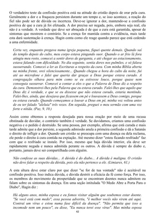O verdadeiro teste da confissão positiva está na atitude do cristão depois de orar pela cura.
Geralmente a dor e a fraqueza persistem durante um tempo e, se isso acontece, a reação do
fiel não pode ser de dúvida ou incerteza. Deve-se ignorar a dor, mantendo-se a confissão
positiva de que a cura já foi efetuada. A dor precisa ser negada, pois, embora seja real, ela
não é a verdade. A verdade que deve ser abraçada é de que a cura está garantida, apesar de
sintomas que mostrem o contrário. Se a crença for mantida contra a evidência, mais tarde
esta dará sustentação à crença. Hagin conta como ele reage quando parece que está cedendo
a uma enfermidade.

  Certa vez, enquanto pregava numa igreja pequena, fiquei quente demais. Quando saí
  do templo depois do culto, meu corpo estava pingando suor. Quando o ar frio lá fora
  atingiu meu rosto, comecei a sentir dores de garganta, e até chegar ao estacionamento,
  estava falando com dificuldade. No dia seguinte, sentia dores nos pulmões, e só falava
  sussurrando. Comecei a ler as Escrituras a respeito da cura. Com minha Bíblia aberta
  na minha frente, orei silenciosamente... Quando chegou a hora do culto da noite, fui
  até ao microfone e falei que queria dar graças a Deus porque estava curado. A
  congregação olhava para mim como se eu estivesse louco, porque quase nem
  conseguia sussurrar. Comecei a contar a eles o que a Palavra de Deus diz a respeito
  da cura. Demonstrei-lhes pela Palavra que eu estava curado. Falei-lhes que aquilo que
  Deus diz é verdade, e que se eu dissesse que não estava curado, estaria mentindo.
  Falei-lhes, ainda, que desejava que ficassem em pé e louvassem a Deus comigo, porque
  eu estava curado. Quando começamos a louvar a Deus em pé, minha voz voltou antes
  de eu ter falado "aleluia" três vezes. Em seguida, preguei o meu sermão com uma voz
  forte e nítida. (Paz, 9, 10.)

Assim como obtemos a resposta desejada para nossa oração por meio de uma recusa
obstinada de duvidar, o contrário também é verdade. Se duvidamos, criamos uma confissão
negativa e o pedido é destruído. Se uma pessoa, por exemplo, afirma que está curada e mais
tarde admite que a dor persiste, a segunda admissão anula a primeira confissão e dá a Satanás
o direito de infligir a dor. Quando um cristão se preocupa com uma doença ou dela reclama,
ele perde o direito à cura contida na expiação. Até mesmo dizer "estou ficando resfriado" faz
com que o resfriado se instale. Por isso, mesmo que haja dúvida interior, ela deve ser
rapidamente negada e nunca admitida perante os outros. A dúvida é sempre do diabo e,
portanto, jamais deve ser compartilhada com alguém.

  Não confesse as suas dúvidas... A dúvida é do diabo... A dúvida é maligna. O cristão
  não deve falar a respeito da dúvida, pois ela não pertence a ele. (Limiares, 61.)

A esta altura deve estar claro por que dizer "se for de tua vontade" não é aceitável na
confissão positiva. Isso indica dúvida, e dúvida destrói a eficácia da fé como força. Por isso,
os membros do movimento da prosperidade que se encontram doentes nunca admitem ou
falam sobre os sintomas da doença. Em uma seção intitulada "O Medo Abre a Porta Para o
Diabo", Hagin diz :

  Há alguns anos, minha esposa e eu fomos visitar alguém que soubemos estar doente.
  "Se você está com medo", essa pessoa advertiu, "é melhor vocês não virem até aqui.
  Contraí um vírus e estou numa fase difícil da doença". "Não permita que isso a
  incomode nem um pouco", eu disse, "Eu nunca terei esse vírus". Mas minha esposa
                                              42
 