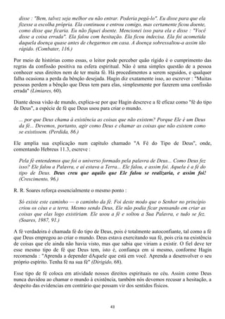 disse : "Bem, talvez seja melhor eu não entrar. Poderia pegá-lo". Eu disse para que ela
  fizesse a escolha própria. Ela continuou e entrou comigo, mas certamente ficou doente,
  como disse que ficaria. Eu não fiquei doente. Mencionei isso para ela e disse : "Você
  disse a coisa errada". Ela falou com hesitação. Ela ficou indecisa. Ela foi acometida
  daquela doença quase antes de chegarmos em casa. A doença sobressaltou-a assim tão
  rápido. (Combater, 116.)

Por meio de histórias como essas, o leitor pode perceber quão rígido é o cumprimento das
regras da confissão positiva na esfera espiritual. Não é uma simples questão de a pessoa
conhecer seus direitos nem de ter muita fé. Há procedimentos a serem seguidos, e qualquer
falha ocasiona a perda da bênção desejada. Hagin diz exatamente isso, ao escrever : "Muitas
pessoas perdem a bênção que Deus tem para elas, simplesmente por fazerem uma confissão
errada" (Limiares, 60).

Diante dessa visão de mundo, explica-se por que Hagin descreve a fé eficaz como "fé do tipo
de Deus", a espécie de fé que Deus usou para criar o mundo.

  ... por que Deus chama à existência as coisas que não existem? Porque Ele é um Deus
  da fé... Devemos, portanto, agir como Deus e chamar as coisas que não existem como
  se existissem. (Perdida, 86.)

Ele amplia sua explicação num capítulo chamado "A Fé do Tipo de Deus", onde,
comentando Hebreus 11.3, escreve :

  Pela fé entendemos que foi o universo formado pela palavra de Deus... Como Deus fez
  isso? Ele falou a Palavra, e aí estava a Terra... Ele falou, e assim foi. Aquela é a fé do
  tipo de Deus. Deus creu que aquilo que Ele falou se realizaria, e assim foi!
  (Crescimento, 96.)

R. R. Soares reforça essencialmente o mesmo ponto :

  Só existe este caminho — o caminho da fé. Foi deste modo que o Senhor no princípio
  criou os céus e a terra. Mesmo sendo Deus, Ele não podia ficar pensando em criar as
  coisas que elas logo existiriam. Ele usou a fé e soltou a Sua Palavra, e tudo se fez.
  (Soares, 1987, 91.)

A fé verdadeira é chamada fé do tipo de Deus, pois é totalmente autoconfiante, tal como a fé
que Deus empregou ao criar o mundo. Deus estava exercitando sua fé, pois cria na existência
de coisas que ele ainda não havia visto, mas que sabia que viriam a existir. O fiel deve ter
esse mesmo tipo de fé que Deus tem, isto é, confiança em si mesmo, conforme Hagin
recomenda : "Aprenda a depender dAquele que está em você. Aprenda a desenvolver o seu
próprio espírito. Tenha fé na sua fé" (Dirigido, 68).

Esse tipo de fé coloca em atividade nossos direitos espirituais no céu. Assim como Deus
nunca duvidou ao chamar o mundo à existência, também nós devemos recusar a hesitação, a
despeito das evidencias em contrário que possam vir dos sentidos físicos.


                                              43
 