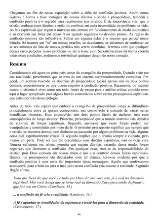 Chegamos ao fim de nossa exposição sobre a idéia de confissão positiva. Assim como
Gálatas 3 forma a base teológica de nossos direitos à saúde e prosperidade, também a
confissão positiva é o segredo para recebermos tais direitos. É de importância vital que o
cristão conheça esses direitos e então os confesse em cada necessidade ou problema na vida.
As leis espirituais que regem o universo não entram em funcionamento de modo automático
e só exercem sua força em nosso favor quando seguimos os devidos passos. As regras da
confissão positiva são inflexíveis. Falhar em alguma delas é o mesmo que perder nossa
bênção. Se usamos um "se" em nossas orações, se duvidamos, se deixamos de confessar ou
se reclamamos do fato de nossos pedidos não serem atendidos, fazemos com que qualquer
desses erros perpetue nosso problema ou até o torne pior. Se satisfizermos da forma correta
todas essas condições, poderemos reivindicar qualquer desejo de nosso coração.

Resumo
Consideramos até agora os principais temas do evangelho da prosperidade. Quando visto em
sua totalidade, percebemos que se trata de um sistema surpreendentemente complexo. Em
geral, um sermão baseado na doutrina da prosperidade tocará apenas um ou dois pontos
centrais, especialmente os que dizem respeito à confissão positiva. Raramente, ou mesmo
nunca, o sistema é visto como um todo. Antes de passar para a análise crítica, consideramos
aqui o lugar apropriado para alguns breves comentários sobre certos pressupostos espirituais
que estão por trás dessa teologia.

Antes de tudo, vale repetir que embora o evangelho da prosperidade esteja se difundindo
principalmente entre as igrejas pentecostais, sua cosmovisão é extraída de várias seitas
metafísicas obscuras. Essa cosmovisão tem dois pontos fáceis de declarar, mas com
conseqüências de longo alcance. Primeiro, pressupõe-se que o mundo material está debaixo
do controle de forças espirituais. Segundo, ensina-se que essas forças podem ser
manipuladas e controladas por meio da fé. O primeiro pressuposto significa que sempre que
o cristão se encontra doente, sem dinheiro ou passando por algum problema na vida, alguma
coisa está espiritualmente errada. O segundo implica que o cristão sempre é culpado, pelo
menos em parte. Pode ser que ele desconheça seus direitos espirituais, não os exija com
firmeza suficiente ou, talvez, permita que surjam dúvidas, criando, desse modo, forças
negativas que destroem a confissão. Em qualquer caso, trata-se da responsabilidade do
cristão, pois Deus colocou em nossas mãos o uso e o controle dessas forças espirituais.
Quando os pressupostos são declarados com tal clareza, torna-se evidente por que a
confissão positiva é uma parte tão importante dessa mensagem. Aquilo que confessamos
acontecerá, para o bem ou para o mal, pois nossa confissão cria mesmo a realidade. Segundo
Hagin afirma,

  Tudo que Deus diz que você é e tudo que Deus diz que você tem, já é real na dimensão
  espiritual. Mas você deseja que se torne real na dimensão física para então desfrutar o
  que já é seu em Cristo. (Combater, 35.)

  ... a confissão da fé cria a realidade. (Limiares, 54.)

  A fé é apanhar as irrealidades da esperança e trazê-las para a dimensão da realidade.
  (Crescimento, 17.)

                                               44
 