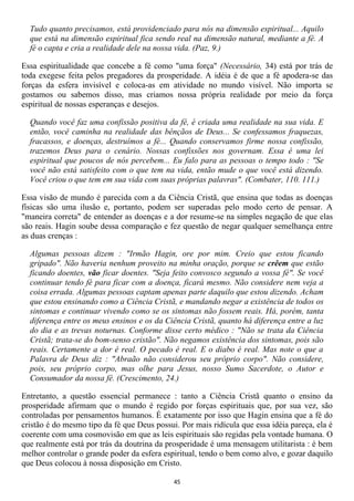 Tudo quanto precisamos, está providenciado para nós na dimensão espiritual... Aquilo
  que está na dimensão espiritual fica sendo real na dimensão natural, mediante a fé. A
  fé o capta e cria a realidade dele na nossa vida. (Paz, 9.)

Essa espiritualidade que concebe a fé como "uma força" (Necessário, 34) está por trás de
toda exegese feita pelos pregadores da prosperidade. A idéia é de que a fé apodera-se das
forças da esfera invisível e coloca-as em atividade no mundo visível. Não importa se
gostamos ou sabemos disso, mas criamos nossa própria realidade por meio da força
espiritual de nossas esperanças e desejos.

  Quando você faz uma confissão positiva da fé, é criada uma realidade na sua vida. E
  então, você caminha na realidade das bênçãos de Deus... Se confessamos fraquezas,
  fracassos, e doenças, destruímos a fé... Quando conservamos firme nossa confissão,
  trazemos Deus para o cenário. Nossas confissões nos governam. Essa é uma lei
  espiritual que poucos de nós percebem... Eu falo para as pessoas o tempo todo : "Se
  você não está satisfeito com o que tem na vida, então mude o que você está dizendo.
  Você criou o que tem em sua vida com suas próprias palavras". (Combater, 110. 111.)

Essa visão de mundo é parecida com a da Ciência Cristã, que ensina que todas as doenças
físicas são uma ilusão e, portanto, podem ser superadas pelo modo certo de pensar. A
"maneira correta" de entender as doenças e a dor resume-se na simples negação de que elas
são reais. Hagin soube dessa comparação e fez questão de negar qualquer semelhança entre
as duas crenças :

  Algumas pessoas dizem : "Irmão Hagin, ore por mim. Creio que estou ficando
  gripado". Não haveria nenhum proveito na minha oração, porque se crêem que estão
  ficando doentes, vão ficar doentes. "Seja feito convosco segundo a vossa fé". Se você
  continuar tendo fé para ficar com a doença, ficará mesmo. Não considere nem veja a
  coisa errada. Algumas pessoas captam apenas parte daquilo que estou dizendo. Acham
  que estou ensinando como a Ciência Cristã, e mandando negar a existência de todos os
  sintomas e continuar vivendo como se os sintomas não fossem reais. Há, porém, tanta
  diferença entre os meus ensinos e os da Ciência Cristã, quanto há diferença entre a luz
  do dia e as trevas noturnas. Conforme disse certo médico : "Não se trata da Ciência
  Cristã; trata-se do bom-senso cristão". Não negamos existência dos sintomas, pois são
  reais. Certamente a dor é real. O pecado é real. E o diabo é real. Mas note o que a
  Palavra de Deus diz : "Abraão não considerou seu próprio corpo". Não considere,
  pois, seu próprio corpo, mas olhe para Jesus, nosso Sumo Sacerdote, o Autor e
  Consumador da nossa fé. (Crescimento, 24.)

Entretanto, a questão essencial permanece : tanto a Ciência Cristã quanto o ensino da
prosperidade afirmam que o mundo é regido por forças espirituais que, por sua vez, são
controladas por pensamentos humanos. É exatamente por isso que Hagin ensina que a fé do
cristão é do mesmo tipo da fé que Deus possui. Por mais ridícula que essa idéia pareça, ela é
coerente com uma cosmovisão em que as leis espirituais são regidas pela vontade humana. O
que realmente está por trás da doutrina da prosperidade é uma mensagem utilitarista : é bem
melhor controlar o grande poder da esfera espiritual, tendo o bem como alvo, e gozar daquilo
que Deus colocou à nossa disposição em Cristo.

                                             45
 