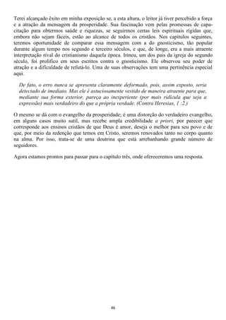 Terei alcançado êxito em minha exposição se, a esta altura, o leitor já tiver percebido a força
e a atração da mensagem da prosperidade. Sua fascinação vem pelas promessas de capa-
citação para obtermos saúde e riquezas, se seguirmos certas leis espirituais rígidas que,
embora não sejam fáceis, estão ao alcance de todos os cristãos. Nos capítulos seguintes,
teremos oportunidade de comparar essa mensagem com a do gnosticismo, tão popular
durante algum tempo nos segundo e terceiro séculos, e que, de longe, era a mais atraente
interpretação rival do cristianismo daquela época. Irineu, um dos pais da igreja do segundo
século, foi prolífico em seus escritos contra o gnosticismo. Ele observou seu poder de
atração e a dificuldade de refutá-lo. Uma de suas observações tem uma pertinência especial
aqui.

  De fato, o erro nunca se apresenta claramente deformado, pois, assim exposto, seria
  detectado de imediato. Mas ele é astuciosamente vestido de maneira atraente para que,
  mediante sua forma exterior, pareça ao inexperiente (por mais ridícula que seja a
  expressão) mais verdadeiro do que a própria verdade. (Contra Heresias, 1 :2.)

O mesmo se dá com o evangelho da prosperidade; é uma distorção do verdadeiro evangelho,
em alguns casos muito sutil, mas recebe ampla credibilidade a priori, por parecer que
corresponde aos ensinos cristãos de que Deus é amor, deseja o melhor para seu povo e de
que, por meio da redenção que temos em Cristo, seremos renovados tanto no corpo quanto
na alma. Por isso, trata-se de uma doutrina que está arrebanhando grande número de
seguidores.

Agora estamos prontos para passar para o capítulo três, onde ofereceremos uma resposta.




                                              46
 