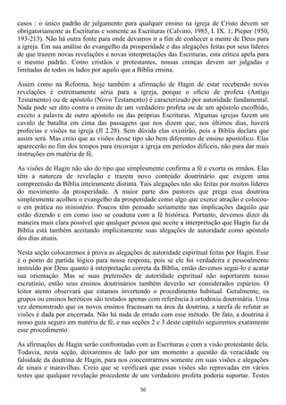 casos : o único padrão de julgamento para qualquer ensino na igreja de Cristo devem ser
obrigatoriamente as Escrituras e somente as Escrituras (Calvino, 1985, I. IX. 1; Pieper 1950,
193-213). Não há outra fonte para onde devamos ir a fim de conhecer a mente de Deus para
a igreja. Em sua análise do evangelho da prosperidade e das alegações feitas por seus líderes
de que trazem novas revelações e novas interpretações das Escrituras, esta crítica apela para
o mesmo padrão. Como cristãos e protestantes, nossas crenças devem ser julgadas e
limitadas de todos os lados por aquilo que a Bíblia ensina.

Assim como na Reforma, hoje também a afirmação de Hagin de estar recebendo novas
revelações é extremamente séria para a igreja, porque o ofício de profeta (Antigo
Testamento) ou de apóstolo (Novo Testamento) é caracterizado por autoridade fundamental.
Nada pode ser dito contra o ensino de um verdadeiro profeta ou de um apóstolo escolhido,
exceto a palavra de outro apóstolo ou das próprias Escrituras. Algumas igrejas fazem um
cavalo de batalha em cima das passagens que nos dizem que, nos últimos dias, haverá
profecias e visões na igreja (Jl 2.28). Sem dúvida elas existirão, pois a Bíblia declara que
assim será. Mas creio que as visões desse tipo são bem diferentes de ensino apostólico. Elas
aparecerão no fim dos tempos para encorajar a igreja em períodos difíceis, não para dar mais
instruções em matéria de fé.

As visões de Hagin não são do tipo que simplesmente confirma a fé e exorta os irmãos. Elas
têm a natureza de revelação e trazem novo conteúdo doutrinário que exigem uma
compreensão da Bíblia inteiramente distinta. Tais alegações não são feitas por muitos líderes
do movimento da prosperidade. A maior parte dos pastores que prega essa doutrina
simplesmente acolheu o evangelho da prosperidade como algo que exerce atração e colocou-
o em prática no ministério. Poucos têm pensado seriamente nas implicações daquilo que
estão dizendo e em como isso se coaduna com a fé histórica. Portanto, devemos dizer da
maneira mais clara possível que qualquer pessoa que aceite a interpretação que Hagin faz da
Bíblia está também aceitando implicitamente suas alegações de autoridade como apóstolo
dos dias atuais.

Nesta seção colocaremos à prova as alegações de autoridade espiritual feitas por Hagin. Esse
é o ponto de partida lógico para nossa resposta, pois se ele foi verdadeira e pessoalmente
instruído por Deus quanto à interpretação correta da Bíblia, então devemos segui-lo e acatar
sua orientação. Mas se suas pretensões de autoridade espiritual não suportarem nosso
escrutínio, então seus ensinos doutrinários também deverão ser considerados espúrios. O
leitor atento observará que estamos invertendo o procedimento habitual. Geralmente, os
grupos ou ensinos heréticos são testados apenas com referência à ortodoxia doutrinária. Uma
vez demonstrado que os novos ensinos fracassam na área da doutrina, a tarefa de refutar as
visões é dada por encerrada. Não há nada de errado com esse método. De fato, a doutrina é
nosso guia seguro em matéria de fé, e nas seções 2 e 3 deste capítulo seguiremos exatamente
esse procedimento.

As afirmações de Hagin serão confrontadas com as Escrituras e com a visão protestante dela.
Todavia, nesta seção, deixaremos de lado por um momento a questão da veracidade ou
falsidade da doutrina de Hagin, para nos concentrarmos somente em suas visões e alegações
de sinais e maravilhas. Creio que se verificará que essas visões são reprovadas em vários
testes que qualquer revelação procedente de um verdadeiro profeta poderia suportar. Testes

                                             50
 