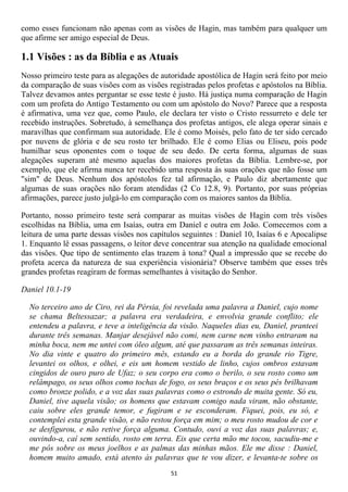 como esses funcionam não apenas com as visões de Hagin, mas também para qualquer um
que afirme ser amigo especial de Deus.

1.1 Visões : as da Bíblia e as Atuais
Nosso primeiro teste para as alegações de autoridade apostólica de Hagin será feito por meio
da comparação de suas visões com as visões registradas pelos profetas e apóstolos na Bíblia.
Talvez devamos antes perguntar se esse teste é justo. Há justiça numa comparação de Hagin
com um profeta do Antigo Testamento ou com um apóstolo do Novo? Parece que a resposta
é afirmativa, uma vez que, como Paulo, ele declara ter visto o Cristo ressurreto e dele ter
recebido instruções. Sobretudo, à semelhança dos profetas antigos, ele alega operar sinais e
maravilhas que confirmam sua autoridade. Ele é como Moisés, pelo fato de ter sido cercado
por nuvens de glória e de seu rosto ter brilhado. Ele é como Elias ou Eliseu, pois pode
humilhar seus oponentes com o toque de seu dedo. De certa forma, algumas de suas
alegações superam até mesmo aquelas dos maiores profetas da Bíblia. Lembre-se, por
exemplo, que ele afirma nunca ter recebido uma resposta às suas orações que não fosse um
"sim" de Deus. Nenhum dos apóstolos fez tal afirmação, e Paulo diz abertamente que
algumas de suas orações não foram atendidas (2 Co 12.8, 9). Portanto, por suas próprias
afirmações, parece justo julgá-lo em comparação com os maiores santos da Bíblia.

Portanto, nosso primeiro teste será comparar as muitas visões de Hagin com três visões
escolhidas na Bíblia, uma em Isaías, outra em Daniel e outra em João. Comecemos com a
leitura de uma parte dessas visões nos capítulos seguintes : Daniel 10, Isaías 6 e Apocalipse
1. Enquanto lê essas passagens, o leitor deve concentrar sua atenção na qualidade emocional
das visões. Que tipo de sentimento elas trazem à tona? Qual a impressão que se recebe do
profeta acerca da natureza de sua experiência visionária? Observe também que esses três
grandes profetas reagiram de formas semelhantes à visitação do Senhor.

Daniel 10.1-19

  No terceiro ano de Ciro, rei da Pérsia, foi revelada uma palavra a Daniel, cujo nome
  se chama Beltessazar; a palavra era verdadeira, e envolvia grande conflito; ele
  entendeu a palavra, e teve a inteligência da visão. Naqueles dias eu, Daniel, pranteei
  durante três semanas. Manjar desejável não comi, nem carne nem vinho entraram na
  minha boca, nem me untei com óleo algum, até que passaram as três semanas inteiras.
  No dia vinte e quatro do primeiro mês, estando eu a borda do grande rio Tigre,
  levantei os olhos, e olhei, e eis um homem vestido de linho, cujos ombros estavam
  cingidos de ouro puro de Ufaz; o seu corpo era como o berilo, o seu rosto como um
  relâmpago, os seus olhos como tochas de fogo, os seus braços e os seus pés brilhavam
  como bronze polido, e a voz das suas palavras como o estrondo de muita gente. Só eu,
  Daniel, tive aquela visão; os homens que estavam comigo nada viram, não obstante,
  caiu sobre eles grande temor, e fugiram e se esconderam. Fiquei, pois, eu só, e
  contemplei esta grande visão, e não restou força em mim; o meu rosto mudou de cor e
  se desfigurou, e não retive força alguma. Contudo, ouvi a voz das suas palavras; e,
  ouvindo-a, caí sem sentido, rosto em terra. Eis que certa mão me tocou, sacudiu-me e
  me pôs sobre os meus joelhos e as palmas das minhas mãos. Ele me disse : Daniel,
  homem muito amado, está atento às palavras que te vou dizer, e levanta-te sobre os
                                             51
 