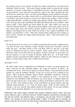 pés; porque eis que te sou enviado. Ao falar ele comigo esta palavra, eu me pus em pé
  tremendo. Então me disse : Não temas, Daniel, porque desde o primeiro dia, em que
  aplicaste o coração a compreender e a humilhar-te perante o teu Deus, foram ouvidas
  as tuas palavras; e por causa das tuas palavras é que eu vim. Mas o príncipe do reino
  da Pérsia me resistiu por vinte e um dias; porém Miguel, um dos primeiros príncipes,
  veio para ajudar-me, e eu obtive vitória sobre os reis da Pérsia. Agora vim para fazer-
  te entender o que há de suceder ao teu povo nos últimos dias; porque a visão se refere
  a dias ainda distantes. Ao falar ele comigo estas palavras, dirigi o olhar para a terra, e
  calei. E eis que uma como semelhança dos filhos dos homens me tocou os lábios; então
  passei a falar, e disse àquele que estava diante de mim : Meu senhor, por causa da
  visão me sobrevieram dores, e não me ficou força alguma. Como, pois, pode o servo do
  meu senhor falar com o meu senhor? porque, quanto a mim, não me resta já força
  alguma, nem fôlego ficou em mim. Então me tornou a tocar aquele semelhante a um
  homem, e me fortaleceu; e disse : Não temas, homem muito amado, paz seja contigo; sê
  forte, sê forte. Ao falar ele comigo, fiquei fortalecido, e disse : Fala, meu senhor, pois
  me fortaleceste.

Isaías 6.1-5

  No ano da morte do rei Uzias, eu vi o Senhor assentado sobre um alto e sublime trono,
  e as abas de suas vestes enchiam o templo. Serafins estavam por cima dele; cada um
  tinha seis asas : com duas cobria o rosto, com duas cobria os seus pés e com duas
  voava. E clamavam uns para os outros, dizendo : Santo, santo, santo é o Senhor dos
  Exércitos; toda a terra está cheia da sua glória. As bases do limiar se moveram à voz
  do que clamava, e a casa se encheu de fumaça. Então disse eu : Ai de mim! Estou
  perdido! porque sou homem de lábios impuros, habito no meio dum povo de impuros
  lábios, e os meus olhos viram o Rei, o Senhor dos Exércitos!

Apocalipse 1.9-17

  Eu, João, irmão vosso e companheiro na tribulação, no reino e na perseverança, em
  Jesus, achei-me na ilha chamada Patmos, por causa da palavra de Deus e do
  testemunho de Jesus. Achei-me em espírito, no dia do Senhor, e ouvi por detrás de mim
  grande voz, como de trombeta, dizendo : O que vês, escreve em livro e manda às sete
  igrejas : Éfeso, Esmirna, Pérgamo, Tiatira, Sardes, Filadélfia e Laodicéia. Voltei-me
  para ver quem falava comigo e, voltado, vi sete candeeiros de ouro, e, no meio dos
  candeeiros, um semelhante a filho de homem, com vestes talares, e cingido à altura do
  peito com uma cinta de ouro. A sua cabeça e cabelos eram brancos como alva lã, como
  neve; os olhos, como chama de fogo; os pés semelhantes ao bronze polido, como que
  refinado numa fornalha; a voz como de muitas águas. Tinha na mão direita sete
  estrelas, e da boca saía-lhe uma afiada espada de dois gumes. O seu rosto brilhava
  como o sol na sua força. Quando o vi, caí a seus pés como morto.

Poderíamos usar muito espaço, fazendo uma exegese cuidadosa dessas visões, mas para
nossos objetivos aqui, é suficiente observar somente algumas características principais que
elas têm em comum. Em primeiro lugar, o mensageiro, seja um anjo, Cristo ou o próprio
Senhor, traz consigo um senso de grande poder e glória. O profeta que se encontra, de
repente, perto de um ser assim tem uma enorme consciência de sua própria fraqueza. Daniel
                                              52
 