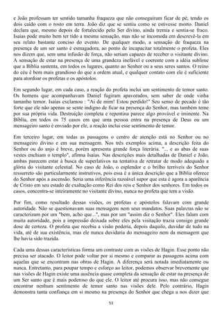 e João professam ter sentido tamanha fraqueza que não conseguiram ficar de pé, tendo os
dois caído com o rosto em terra. João diz que se sentiu como se estivesse morto. Daniel
declara que, mesmo depois de fortalecido pelo Ser divino, ainda tremia e sentia-se fraco.
Isaías pode muito bem ter tido a mesma sensação, mas não se incomoda em descrevê-la em
seu relato bastante conciso do evento. De qualquer modo, a sensação de fraqueza na
presença de um ser santo é esmagadora, ao ponto de incapacitar totalmente o profeta. Eles
nos dizem que, sem uma infusão de força, não seriam capazes de receber o visitante divino.
A sensação de estar na presença de uma grandeza inefável e coerente com a idéia sublime
que a Bíblia sustenta, em todos os lugares, quanto ao Senhor ou a seus seres santos. O reino
do céu é bem mais grandioso do que a ordem atual, e qualquer contato com ele é suficiente
para atordoar os profetas e os apóstolos.

Em segundo lugar, em cada caso, a reação do profeta inclui um sentimento de temor santo.
Os homens que acompanhavam Daniel fugiram apavorados, sem saber de onde vinha
tamanho temor. Isaías exclamou : "Ai de mim! Estou perdido!" Seu senso de pecado é tão
forte que ele não apenas se sente indigno de ficar na presença do Senhor, mas também teme
por sua própria vida. Destruição completa e repentina parece algo provável e iminente. Na
Bíblia, em todos os 75 casos em que uma pessoa entra na presença de Deus ou um
mensageiro santo é enviado por ele, a reação inclui esse sentimento de temor.

Em terceiro lugar, em todas as passagens o centro de atenção está no Senhor ou no
mensageiro divino e em sua mensagem. Nos três exemplos acima, a descrição feita do
Senhor ou do anjo é breve, porém apresenta grande força literária. "... e as abas de suas
vestes enchiam o templo", afirma Isaías. Nas descrições mais detalhadas de Daniel e João,
ambas parecem estar à busca de superlativos na tentativa de retratar de modo adequado a
glória do visitante celestial. No caso de João, o esplendor e o brilho terríveis do Senhor
ressurreto são particularmente instrutivos, pois essa é a única descrição que a Bíblia oferece
do Senhor após a ascensão. Seria uma inferência razoável supor que esta é agora a aparência
de Cristo em seu estado de exaltação como Rei dos reis e Senhor dos senhores. Em todos os
casos, concentra-se inteiramente no visitante divino, nunca no profeta que tem a visão.

Por fim, como resultado dessas visões, os profetas e apóstolos falavam com grande
autoridade. Não se questionavam suas mensagens nem seus mandatos. Suas palavras não se
caracterizam por um "bem, acho que...", mas por um "assim diz o Senhor". Eles falam com
muita autoridade, pois a impressão deixada sobre eles pela visitação trazia consigo grande
dose de certeza. O profeta que recebia a visão poderia, depois daquilo, duvidar de tudo na
vida, até de sua existência, mas ele nunca duvidaria do mensageiro nem da mensagem que
lhe havia sido trazida.

Cada uma dessas características forma um contraste com as visões de Hagin. Esse ponto não
precisa ser atacado. O leitor pode voltar por si mesmo e comparar as passagens acima com
aquelas que se encontram nas obras de Hagin. A diferença será notada imediatamente ou
nunca. Entretanto, para poupar tempo e esforço ao leitor, podemos observar brevemente que
nas visões de Hagin existe uma ausência quase completa da sensação de estar na presença de
um Ser santo que é mais poderoso do que ele. O leitor até procura isso, mas não consegue
encontrar nenhum sentimento de temor santo nas visões dele. Pelo contrário, Hagin
demonstra tanta confiança em si mesmo na presença do Senhor que chega a nos dizer que

                                             53
 