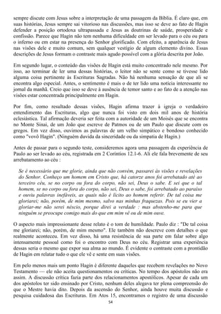sempre discute com Jesus sobre a interpretação de uma passagem da Bíblia. É claro que, em
suas histórias, Jesus sempre sai vitorioso nas discussões, mas isso se deve ao fato de Hagin
defender a posição ortodoxa ultrapassada e Jesus as doutrinas de saúde, prosperidade e
confissão. Parece que Hagin não tem nenhuma dificuldade em ser levado para o céu ou para
o inferno ou em estar na presença do Senhor glorificado. Com efeito, a aparência de Jesus
nas visões dele e muito comum, sem qualquer vestígio de algum elemento divino. Essas
descrições de Jesus formam o contraste mais agudo possível com a glória descrita por João.

Em segundo lugar, o conteúdo das visões de Hagin está muito concentrado nele mesmo. Por
isso, ao terminar de ler uma dessas histórias, o leitor não se sente como se tivesse lido
alguma coisa pertinente às Escrituras Sagradas. Não há nenhuma sensação de que ali se
encontra algo especial. Antes, o sentimento é mais o de ter lido uma notícia interessante no
jornal da manhã. Creio que isso se deve à ausência de temor santo e ao fato de a atenção nas
visões estar concentrada principalmente em Hagin.

Por fim, como resultado dessas visões, Hagin afirma trazer à igreja o verdadeiro
entendimento das Escrituras, algo que nunca foi visto em dois mil anos de história
eclesiástica. Tal afirmação deveria ser feita com a autoridade de um Moisés que se encontra
no Monte Sinai, de um João que escreve de Patmos ou de um Paulo que discute com os
gregos. Em vez disso, ouvimos as palavras de um velho simpático e bondoso conhecido
como "vovô Hagin". (Ninguém duvida da sinceridade ou da simpatia de Hagin.)

Antes de passar para o segundo teste, consideremos agora uma passagem da experiência de
Paulo ao ser levado ao céu, registrada em 2 Coríntios 12.1-6. Ali ele fala brevemente de seu
arrebatamento ao céu :

  Se é necessário que me glorie, ainda que não convém, passarei às visões e revelações
  do Senhor. Conheço um homem em Cristo que, há catorze anos foi arrebatado até ao
  terceiro céu, se no corpo ou fora do corpo, não sei, Deus o sabe. E sei que o tal
  homem, se no corpo ou fora do corpo, não sei, Deus o sabe, foi arrebatado ao paraíso
  e ouviu palavras inefáveis, as quais não é lícito ao homem referir. De tal coisa me
  gloriarei; não, porém, de mim mesmo, salvo nas minhas fraquezas. Pois se eu vier a
  gloriar-me não serei néscio, porque direi a verdade : mas abstenho-me para que
  ninguém se preocupe comigo mais do que em mim vê ou de mim ouve.

O aspecto mais impressionante desse relato é o tom de humildade. Paulo diz : "De tal coisa
me gloriarei; não, porém, de mim mesmo". Ele também não descreve com detalhes o que
realmente aconteceu. Em vez disso, há uma resistência de sua parte em falar sobre algo
intensamente pessoal como foi o encontro com Deus no céu. Registrar uma experiência
dessas seria o mesmo que expor sua alma ao mundo. É evidente o contraste com a prontidão
de Hagin em relatar tudo o que ele vê e sente em suas visões.

Em pelo menos mais um ponto Hagin é diferente daqueles que recebem revelações no Novo
Testamento — ele não aceita questionamentos ou críticas. No tempo dos apóstolos não era
assim. A discussão crítica fazia parte dos relacionamentos apostólicos. Apesar de cada um
dos apóstolos ter sido ensinado por Cristo, nenhum deles alegava ter plena compreensão do
que o Mestre havia dito. Depois da ascensão do Senhor, ainda houve muita discussão e
pesquisa cuidadosa das Escrituras. Em Atos 15, encontramos o registro de uma discussão
                                             54
 