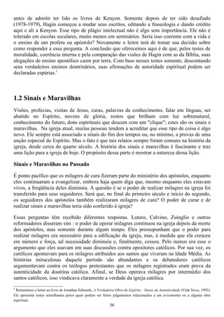 antes de admitir ter lido os livros de Kenyon. Somente depois de ter sido desafiado
(1978-1979), Hagin começou a mudar seus escritos, editando a fraseologia e dando crédito
aqui e ali a Kenyon. Esse tipo de plágio intelectual não é algo sem importância. Ele não é
tolerado em escolas seculares, muito menos em seminários. Seria isso coerente com a vida e
o ensino de um profeta ou apóstolo? Novamente o leitor terá de tomar sua decisão sobre
como responder a essa pergunta. A conclusão que oferecemos aqui é de que, pelos testes de
moralidade, coerência interna e pela comparação das visões de Hagin com as da Bíblia, suas
alegações de ensino apostólico caem por terra. Com base nesses testes somente, descontando
seus verdadeiros ensinos doutrinários, suas afirmações de autoridade espiritual podem ser
declaradas espúrias.5



1.2 Sinais e Maravilhas
Visões, profecias, visitas de Jesus, curas, palavras de conhecimento, falar em línguas, ser
abatido no Espírito, nuvens de glória, rostos que brilham com luz sobrenatural,
conhecimento do futuro, dons espirituais que descem com um "clique"; estes são os sinais e
maravilhas. Na igreja atual, muitas pessoas tendem a acreditar que esse tipo de coisa é algo
novo. Ele sempre está associado a sinais do fim dos tempos ou, no mínimo, a provas de uma
unção especial do Espírito. Mas o fato é que tais relatos sempre foram comuns na história da
igreja, desde cerca do quarto século. A história dos sinais e maravilhas é fascinante e traz
uma lição para a igreja de hoje. O propósito dessa parte é mostrar a natureza dessa lição.

Sinais e Maravilhas no Passado

É ponto pacífico que os milagres de cura fizeram parte do ministério dos apóstolos, enquanto
eles continuaram a evangelizar, embora haja quem diga que, mesmo enquanto eles estavam
vivos, a freqüência deles diminuiu. A questão é se o poder de realizar milagres na igreja foi
transferido para seus seguidores. Será que, no final do primeiro século e início do segundo,
os seguidores dos apóstolos também realizaram milagres de cura? O poder de curar e de
realizar sinais e maravilhas teria sido conferido à igreja?

Essas perguntas têm recebido diferentes respostas. Lutero, Calvino, Zuínglio e outros
reformadores disseram sim : o poder de operar milagres continuou na igreja depois da morte
dos apóstolos, mas somente durante algum tempo. Eles pressupunham que o poder para
realizar milagres era necessário para a edificação da igreja, mas, à medida que ela cresceu
em número e força, tal necessidade diminuiu e, finalmente, cessou. Pelo menos era esse o
argumento que eles usavam em suas discussões contra opositores católicos. Por sua vez, os
católicos apontavam para os milagres atribuídos aos santos que viveram na Idade Média. As
histórias miraculosas daquele período são abundantes e os debatedores católicos
argumentavam contra os teólogos protestantes que os milagres registrados eram prova da
autenticidade da doutrina católica. Afinal, se Deus operava milagres por intermédio dos
santos católicos, isso vindicava claramente a verdade da igreja católica.
5
 Remetemos o leitor ao livro de Jonathan Edwards, A Verdadeira Obra do Espírito : Sinais de Autenticidade (Vida Nova, 1992).
Ele apresenta testes semelhantes pelos quais podem ser feitos julgamentos relacionados a um avivamento ou a alguma obra
espiritual.
                                                            56
 